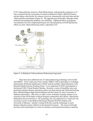 h.323 videoconference stream to a Real Media format, webcasting the conference to 35
sites recruited from the Association of American Medical College’s MED-ED listserv,
and providing a chat facility for webcast viewers to communicate with each other and the
videoconference participants (Figure 4). The approach proved feasible, although certain
technical and management problems were identified. Additional follow up programs
were planned, but were complicated because new firewall policies at NLM had adverse
effects on some videoconferencing codecs, especially h.323.




________________________________________________________________________
Figure 4: A Multipoint Videoconference/Webcasting Experiment


        There have been additional uses of videoconferencing technology in the Collab
and OHPCC. H.323 codecs have been used by OHPCC staff to participate in workshops
sponsored by NLM and collaborators at GSFC and the monthly videoconferences of the
Internet2 Health Sciences Working Group. It was employed in NLM’s participation in
the Inernet2 2001 Virtual Member Meeting. Recently, a series of feasibility tests were
performed and pilot distance education session was done between the NLM and the King
Drew Medical Magnet High School affiliated with the Charles R. Drew University of
Medicine and Science. (The aim is to offer a series of distance learning seminars as an
extension of the NLM Adopt-A-School Program conducted by the Library’s Specialized
Information Services Division.) The technology also was employed in a virtual site visit
involving a review of the Medical Informatics Program NLM has funded at the
University of Missouri. Scholars visiting NLM have used the technology to teach
distance education classes offered via the Internet2 Commons. The Access Grid node
has been used to participate in a series of seminars on advanced networking in medicine



                                           19
 