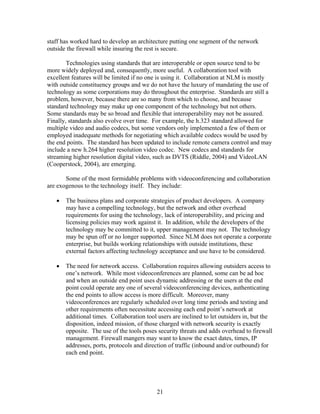 staff has worked hard to develop an architecture putting one segment of the network
outside the firewall while insuring the rest is secure.

        Technologies using standards that are interoperable or open source tend to be
more widely deployed and, consequently, more useful. A collaboration tool with
excellent features will be limited if no one is using it. Collaboration at NLM is mostly
with outside constituency groups and we do not have the luxury of mandating the use of
technology as some corporations may do throughout the enterprise. Standards are still a
problem, however, because there are so many from which to choose, and because
standard technology may make up one component of the technology but not others.
Some standards may be so broad and flexible that interoperability may not be assured.
Finally, standards also evolve over time. For example, the h.323 standard allowed for
multiple video and audio codecs, but some vendors only implemented a few of them or
employed inadequate methods for negotiating which available codecs would be used by
the end points. The standard has been updated to include remote camera control and may
include a new h.264 higher resolution video codec. New codecs and standards for
streaming higher resolution digital video, such as DVTS (Riddle, 2004) and VideoLAN
(Cooperstock, 2004), are emerging.

       Some of the most formidable problems with videoconferencing and collaboration
are exogenous to the technology itself. They include:

   •   The business plans and corporate strategies of product developers. A company
       may have a compelling technology, but the network and other overhead
       requirements for using the technology, lack of interoperability, and pricing and
       licensing policies may work against it. In addition, while the developers of the
       technology may be committed to it, upper management may not. The technology
       may be spun off or no longer supported. Since NLM does not operate a corporate
       enterprise, but builds working relationships with outside institutions, these
       external factors affecting technology acceptance and use have to be considered.

   •   The need for network access. Collaboration requires allowing outsiders access to
       one’s network. While most videoconferences are planned, some can be ad hoc
       and when an outside end point uses dynamic addressing or the users at the end
       point could operate any one of several videoconferencing devices, authenticating
       the end points to allow access is more difficult. Moreover, many
       videoconferences are regularly scheduled over long time periods and testing and
       other requirements often necessitate accessing each end point’s network at
       additional times. Collaboration tool users are inclined to let outsiders in, but the
       disposition, indeed mission, of those charged with network security is exactly
       opposite. The use of the tools poses security threats and adds overhead to firewall
       management. Firewall mangers may want to know the exact dates, times, IP
       addresses, ports, protocols and direction of traffic (inbound and/or outbound) for
       each end point.




                                            21
 