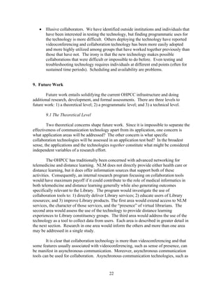 •   Illusive collaborators. We have identified outside institutions and individuals that
       have been interested in testing the technology, but finding programmatic uses for
       the technology is more difficult. Others deploying the technology have reported
       videoconferencing and collaboration technology has been more easily adopted
       and more highly utilized among groups that have worked together previously than
       those that have not. The irony is that the new technology makes possible
       collaborations that were difficult or impossible to do before. Even testing and
       troubleshooting technology requires individuals at different end points (often for
       sustained time periods). Scheduling and availability are problems.


9. Future Work

        Future work entails solidifying the current OHPCC infrastructure and doing
additional research, development, and formal assessments. There are three levels to
future work: 1) a theoretical level; 2) a programmatic level; and 3) a technical level.

       9.1 The Theoretical Level

        Two theoretical concerns shape future work. Since it is impossible to separate the
effectiveness of communication technology apart from its application, one concern is
what application areas will be addressed? The other concern is what specific
collaboration technologies will be assessed in an application test bed? In the broadest
sense, the applications and the technologies together constitute what might be considered
independent variables of a research effort.

        The OHPCC has traditionally been concerned with advanced networking for
telemedicine and distance learning. NLM does not directly provide either health care or
distance learning, but it does offer information sources that support both of these
activities. Consequently, an internal research program focusing on collaboration tools
would have maximum payoff if it could contribute to the role of medical informatics in
both telemedicine and distance learning generally while also generating outcomes
specifically relevant to the Library. The program would investigate the use of
collaboration tools to: 1) directly deliver Library services; 2) educate users of Library
resources; and 3) improve Library products. The first area would extend access to NLM
services, the character of those services, and the “presence” of virtual librarians. The
second area would assess the use of the technology to provide distance learning
experiences to Library constituency groups. The third area would address the use of the
technology as a tool to collect data from users. Each area is described in greater detail in
the next section. Research in one area would inform the others and more than one area
may be addressed in a single study.

        It is clear that collaboration technology is more than videoconferencing and that
some features usually associated with videoconferencing, such as sense of presence, can
be manifest in asynchronous communication. Moreover, asynchronous communication
tools can be used for collaboration. Asynchronous communication technologies, such as



                                             22
 