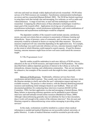 web sites and email are already widely deployed and actively researched. (NLM online
surveys of its Web resources are examples.) Synchronous communication technologies
are newer and less researched (Bannan-Ritland, 2002). The NLM has limited experience
in using these tools that include chat and messaging, live webcasts, as well as audio and
videoconferences. A range of real time, or near real time technologies would be
researched. Comparing the effectiveness of these alternative technologies would be a
major goal of the research effort. Applications involving use of synchronous or
asynchronous technologies, varied synchronous technologies, and varied combinations of
synchronous and asynchronous technologies would be compared.

         The dependent variables of the research would include outcome, satisfaction,
access, use and cost criteria that are common in assessments of distance learning and
telemedicine. Sense of presence, sense of community, and, in some cases, sense of
anonymity would be evaluated as factors co-varying with other measures. The precise
measures employed will vary somewhat depending on the application area. For example,
if the technology was used to provide reference services, outcome measures might focus
on the extent to which librarians could respond to search requests. If used for distance
learning, outcome measures might focus on how well users could search the resources
taught.

       9.2 The Programmatic Level

       Specific studies would be undertaken in each area: delivery of NLM services,
education on the use of NLM resources, and improvement of NLM products. The studies
described below address important questions of interest to the Library as well as the
telemedicine, distance learning, and collaboration communities. They are not intended to
be exhaustive, but examples of the research work that might be done, especially at the
start.

        Delivery of NLM services. Traditionally, reference services have been
synchronous and provided in person. They usually start with a reference interview where
the librarian attempts to clarify and refine the user’s information request and map it to
available resources. The process is often iterative, with the librarian identifying potential
resources and modifying initial strategies based on user feedback. There are well
documented guidelines for conducting these interviews in person (RASD Ad Hoc
Committee, 1996), but their application via chat and messaging is limited (Ronan, 2003).
Many failures in answering reference questions can be attributed to poor reference
interviews and staff attitudes toward online resources (Sheldrick & Nilsen, 2000).
Although videoconferencing generally may not substitute for face to face encounters,
does it work well enough in the context of the reference interview? How do users and
librarians respond to videoconferencing versus online messaging in providing online
services?

        In this study, workstations would be installed in a context where medical
information is needed and medical librarians are not accessible (school, university, or
public libraries). A cadre of medical librarians would be recruited to provide online



                                             23
 