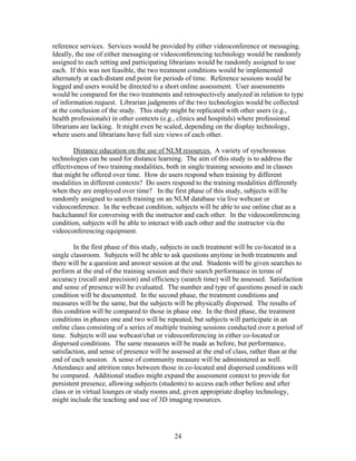 reference services. Services would be provided by either videoconference or messaging.
Ideally, the use of either messaging or videoconferencing technology would be randomly
assigned to each setting and participating librarians would be randomly assigned to use
each. If this was not feasible, the two treatment conditions would be implemented
alternately at each distant end point for periods of time. Reference sessions would be
logged and users would be directed to a short online assessment. User assessments
would be compared for the two treatments and retrospectively analyzed in relation to type
of information request. Librarian judgments of the two technologies would be collected
at the conclusion of the study. This study might be replicated with other users (e.g.,
health professionals) in other contexts (e.g., clinics and hospitals) where professional
librarians are lacking. It might even be scaled, depending on the display technology,
where users and librarians have full size views of each other.

        Distance education on the use of NLM resources. A variety of synchronous
technologies can be used for distance learning. The aim of this study is to address the
effectiveness of two training modalities, both in single training sessions and in classes
that might be offered over time. How do users respond when training by different
modalities in different contexts? Do users respond to the training modalities differently
when they are employed over time? In the first phase of this study, subjects will be
randomly assigned to search training on an NLM database via live webcast or
videoconference. In the webcast condition, subjects will be able to use online chat as a
backchannel for conversing with the instructor and each other. In the videoconferencing
condition, subjects will be able to interact with each other and the instructor via the
videoconferencing equipment.

        In the first phase of this study, subjects in each treatment will be co-located in a
single classroom. Subjects will be able to ask questions anytime in both treatments and
there will be a question and answer session at the end. Students will be given searches to
perform at the end of the training session and their search performance in terms of
accuracy (recall and precision) and efficiency (search time) will be assessed. Satisfaction
and sense of presence will be evaluated. The number and type of questions posed in each
condition will be documented. In the second phase, the treatment conditions and
measures will be the same, but the subjects will be physically dispersed. The results of
this condition will be compared to those in phase one. In the third phase, the treatment
conditions in phases one and two will be repeated, but subjects will participate in an
online class consisting of a series of multiple training sessions conducted over a period of
time. Subjects will use webcast/chat or videoconferencing in either co-located or
dispersed conditions. The same measures will be made as before, but performance,
satisfaction, and sense of presence will be assessed at the end of class, rather than at the
end of each session. A sense of community measure will be administered as well.
Attendance and attrition rates between those in co-located and dispersed conditions will
be compared. Additional studies might expand the assessment context to provide for
persistent presence, allowing subjects (students) to access each other before and after
class or in virtual lounges or study rooms and, given appropriate display technology,
might include the teaching and use of 3D imaging resources.




                                            24
 