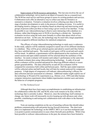 Improvement of NLM resources and products. This last area involves the use of
collaboration technology, not so much as an object of research, but as a research tool.
The NLM has used surveys and focus groups to assess its existing products and services.
Collaboration tools offer an alternative way to collect user data for formative or
summative evaluation. Formative evaluation involves collecting user data in the first
stage of product development or early in the process of making revisions. It is useful in
developing iterative changes to an interface based on observing and interviewing small
groups of persons (often just three or four) using a given version of an interface. It may
be possible to use videoconferencing to observe users interacting with a database at a
distance, rather than bringing users to NLM or traveling to a distant site. Summative
evaluation involves using the tools more formally to collect data about which of two
alternatives are best. In this case, the technology may be used with a larger population
of users assigned to different interfaces for statistical comparison.

         The efficacy of using videoconferencing technology to study users is unknown.
In this study, subjects will be randomly assigned to search one of two different interfaces
to a database. They will be given selected queries and asked to search until they believe
they have satisfied each query. The results of each query will be saved and each search
will be timed. In addition, a questionnaire will be administered at the conclusion of the
search session and open ended comments will be solicited about the usefulness of the
interface. An onsite evaluator will monitor each subject’s performance at the same time
as a distant evaluator does using videoconferencing technology. A cadre of on and
offsite evaluators will be recruited and paired for observing different subjects to insure
greater generalizability. The data collected by on and off site evaluators will be
compared for consistency both within and between pairs. Half the open ended responses
will be collected online and half locally that will later be content analyzed for comparison
purposes. A high degree of congruence will indicate videoconferencing’s efficacy for
data collection and user assessment at a distance. Additional studies might explore use of
the technology in Wizard of Oz experiments (e.g., Detmer, et al., 1995) and other human-
computer interaction experiments where hidden experimenters monitor users and mimic
the behavior of computer programs.

       9.3 The Technical Level

        Although there have been major accomplishments in establishing an infrastructure
for collaboration within the LHC and NLM, some work remains to be done with the
technology that is currently in place. Moreover, since the technology itself continues to
change, any future work will necessarily involve keeping up with advances and, when
possible, contributing to and testing new collaboration tools with others in the Internet2
community.

        Tests are nearing completion on the use of tunneling software that should reduce
problems communicating with end points having firewall restrictions. The short term
plan is to implement the technology on the OHPCC MCU so it can host multipoint (and
even point to point) communication in cases where firewalls pose problems. While it has
been possible to webcast videoconferences in the past, the streams have been limited to



                                            25
 