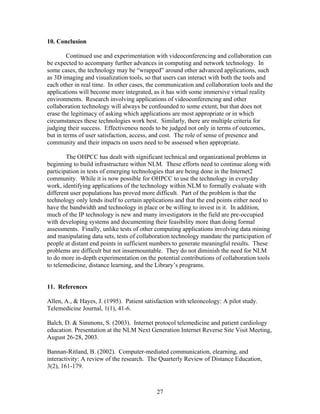 10. Conclusion

        Continued use and experimentation with videoconferencing and collaboration can
be expected to accompany further advances in computing and network technology. In
some cases, the technology may be “wrapped” around other advanced applications, such
as 3D imaging and visualization tools, so that users can interact with both the tools and
each other in real time. In other cases, the communication and collaboration tools and the
applications will become more integrated, as it has with some immersive virtual reality
environments. Research involving applications of videoconferencing and other
collaboration technology will always be confounded to some extent, but that does not
erase the legitimacy of asking which applications are most appropriate or in which
circumstances these technologies work best. Similarly, there are multiple criteria for
judging their success. Effectiveness needs to be judged not only in terms of outcomes,
but in terms of user satisfaction, access, and cost. The role of sense of presence and
community and their impacts on users need to be assessed when appropriate.

        The OHPCC has dealt with significant technical and organizational problems in
beginning to build infrastructure within NLM. These efforts need to continue along with
participation in tests of emerging technologies that are being done in the Internet2
community. While it is now possible for OHPCC to use the technology in everyday
work, identifying applications of the technology within NLM to formally evaluate with
different user populations has proved more difficult. Part of the problem is that the
technology only lends itself to certain applications and that the end points either need to
have the bandwidth and technology in place or be willing to invest in it. In addition,
much of the IP technology is new and many investigators in the field are pre-occupied
with developing systems and documenting their feasibility more than doing formal
assessments. Finally, unlike tests of other computing applications involving data mining
and manipulating data sets, tests of collaboration technology mandate the participation of
people at distant end points in sufficient numbers to generate meaningful results. These
problems are difficult but not insurmountable. They do not diminish the need for NLM
to do more in-depth experimentation on the potential contributions of collaboration tools
to telemedicine, distance learning, and the Library’s programs.


11. References

Allen, A., & Hayes, J. (1995). Patient satisfaction with teleoncology: A pilot study.
Telemedicine Journal, 1(1), 41-6.

Balch, D. & Simmons, S. (2003). Internet protocol telemedicine and patient cardiology
education. Presentation at the NLM Next Generation Internet Reverse Site Visit Meeting,
August 26-28, 2003.

Bannan-Ritland, B. (2002). Computer-mediated communication, elearning, and
interactivity: A review of the research. The Quarterly Review of Distance Education,
3(2), 161-179.



                                            27
 