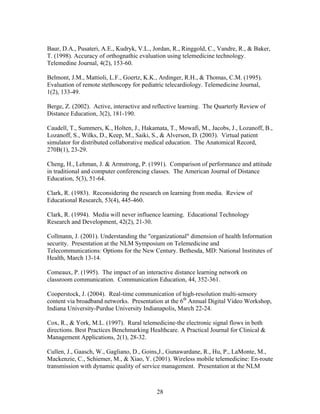 Baur, D.A., Pusateri, A.E., Kudryk, V.L., Jordan, R., Ringgold, C., Vandre, R., & Baker,
T. (1998). Accuracy of orthognathic evaluation using telemedicine technology.
Telemedine Journal, 4(2), 153-60.

Belmont, J.M., Mattioli, L.F., Goertz, K.K., Ardinger, R.H., & Thomas, C.M. (1995).
Evaluation of remote stethoscopy for pediatric telecardiology. Telemedicine Journal,
1(2), 133-49.

Berge, Z. (2002). Active, interactive and reflective learning. The Quarterly Review of
Distance Education, 3(2), 181-190.

Caudell, T., Summers, K., Holten, J., Hakamata, T., Mowafi, M., Jacobs, J., Lozanoff, B.,
Lozanoff, S., Wilks, D., Keep, M., Saiki, S., & Alverson, D. (2003). Virtual patient
simulator for distributed collaborative medical education. The Anatomical Record,
270B(1), 23-29.

Cheng, H., Lehman, J. & Armstrong, P. (1991). Comparison of performance and attitude
in traditional and computer conferencing classes. The American Journal of Distance
Education, 5(3), 51-64.

Clark, R. (1983). Reconsidering the research on learning from media. Review of
Educational Research, 53(4), 445-460.

Clark, R. (1994). Media will never influence learning. Educational Technology
Research and Development, 42(2), 21-30.

Collmann, J. (2001). Understanding the "organizational" dimension of health Information
security. Presentation at the NLM Symposium on Telemedicine and
Telecommunications: Options for the New Century. Bethesda, MD: National Institutes of
Health, March 13-14.

Comeaux, P. (1995). The impact of an interactive distance learning network on
classroom communication. Communication Education, 44, 352-361.

Cooperstock, J. (2004). Real-time communication of high-resolution multi-sensory
content via broadband networks. Presentation at the 6th Annual Digital Video Workshop,
Indiana University-Purdue University Indianapolis, March 22-24.

Cox, R., & York, M.L. (1997). Rural telemedicine-the electronic signal flows in both
directions. Best Practices Benchmarking Healthcare. A Practical Journal for Clinical &
Management Applications, 2(1), 28-32.

Cullen, J., Gaasch, W., Gagliano, D., Goins,J., Gunawardane, R., Hu, P., LaMonte, M.,
Mackenzie, C., Schiemer, M., & Xiao, Y. (2001). Wireless mobile telemedicine: En-route
transmission with dynamic quality of service management. Presentation at the NLM



                                           28
 