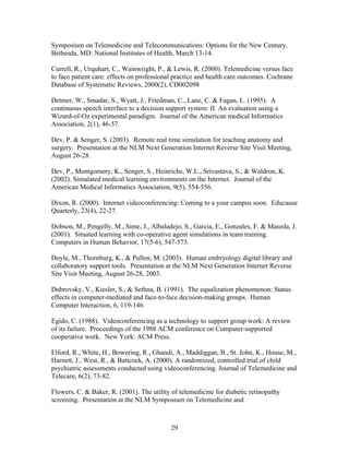Symposium on Telemedicine and Telecommunications: Options for the New Century.
Bethesda, MD: National Institutes of Health, March 13-14.

Currell, R., Urquhart, C., Wainwright, P., & Lewis, R. (2000). Telemedicine versus face
to face patient care: effects on professional practice and health care outcomes. Cochrane
Database of Systematic Reviews, 2000(2), CD002098

Detmer, W., Smadar, S., Wyatt, J., Friedman, C., Lane, C. & Fagan, L. (1995). A
continuous speech interface to a decision support system: II. An evaluation using a
Wizard-of-Oz experimental paradigm. Journal of the American medical Informatics
Association, 2(1), 46-57.

Dev, P. & Senger, S. (2003). Remote real time simulation for teaching anatomy and
surgery. Presentation at the NLM Next Generation Internet Reverse Site Visit Meeting,
August 26-28.

Dev, P., Montgomery, K., Senger, S., Heinrichs, W.L., Srivastava, S., & Waldron, K.
(2002). Simulated medical learning environments on the Internet. Journal of the
American Medical Informatics Association, 9(5), 554-556.

Dixon, R. (2000). Internet videoconferencing: Coming to a your campus soon. Educause
Quarterly, 23(4), 22-27.

Dobson, M., Pengelly, M., Sime, J., Albaladejo, S., Garcia, E., Gonzales, F. & Maseda, J.
(2001). Situated learning with co-operative agent simulations in team training.
Computers in Human Behavior, 17(5-6), 547-573.

Doyle, M., Thornburg, K., & Pullen, M. (2003). Human embryology digital library and
collaboratory support tools. Presentation at the NLM Next Generation Internet Reverse
Site Visit Meeting, August 26-28, 2003.

Dubrovsky, V., Kiesler, S., & Sethna, B. (1991). The equalization phenomenon: Status
effects in computer-mediated and face-to-face decision-making groups. Human
Computer Interaction, 6, 119-146.

Egido, C. (1988). Videoconferencing as a technology to support group work: A review
of its failure. Proceedings of the 1988 ACM conference on Computer-supported
cooperative work. New York: ACM Press.

Elford, R., White, H., Bowering, R., Ghandi, A., Maddiggan, B., St. John, K., House, M.,
Harnett, J., West, R., & Battcock, A. (2000). A randomized, controlled trial of child
psychiatric assessments conducted using videoconferencing. Journal of Telemedicine and
Telecare, 6(2), 73-82.

Flowers, C. & Baker, R. (2001). The utility of telemedicine for diabetic retinopathy
screening. Presentation at the NLM Symposium on Telemedicine and



                                            29
 