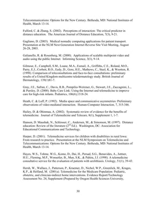 Telecommunications: Options for the New Century. Bethesda, MD: National Institutes of
Health, March 13-14.

Fulford, C. & Zhang, S. (2002). Perceptions of interaction: The critical predictor in
distance education. The American Journal of Distance Education, 7(3), 9-21.

Gagliano, D. (2003). Medical nomadic computing applications for patient transport.
Presentation at the NLM Next Generation Internet Reverse Site Visit Meeting, August
26-28, 2003.

Galianello, R. & Rosenberg, M. (2000). Applications of scalable multipoint video and
audio using the public Internet. Informing Science, 3(1), 9-14.

Gilmour, E., Campbell, S.M., Loane, M.A., Esmail, A., Griffiths, C.E., Roland, M.O.,
Parry, E.J., Corbett, R.O., Eedy, D., Gore, H.E., Mathews, C., Steel, K., & Wootton, R.
(1998). Comparison of teleconsultations and face-to-face consultations: preliminary
results of a United Kingdom multicentre teledermatology study. British Journal of
Dermatology, 139(1)81-7.

Gray, J.E., Safran, C., Davis, R.B., Pompilio-Weitzner, G., Stewart, J.E., Zaccagnini, L.,
& Pursley, D. (2000). Baby Care Link: Using the Internet and telemedicine to improve
care for high-risk infants. Pediatrics, 106(6),1318-24.

Heath, C. & Luff, P. (1992). Media space and communicative asymmetries: Preliminary
observations of video-mediated interaction. Human-Computer Interaction, 7, 315-346.

Hailey, D. & Ohinmaa, A. (2002). Systematic review of evidence for the benefits of
telemedicine. Journal of Telemedicine and Telecare, 8(1), Supplement 1, 1-7.

Hanson, D. Maushak, N., Schlosser, C., Andersen, M., & Simonson, M. (1997). Distance
education: Review of the literature (2nd Ed.). Washington, DC: Association for
Educational Communications and Technology.

Harper, D. (2001). Telemedicine services for children with disabilities in rural Iowa:
From research to practice. Presentation at the NLM Symposium on Telemedicine and
Telecommunications: Options for the New Century. Bethesda, MD: National Institutes of
Health, March 13-14.

Hayes, W.S., Tohme, W.G., Komo, D., Dai, H., Persad, S.G., Benavides, A., Juttner,
H.U., Fleming, M.P., Wonsetler, B., Mun, S.K., & Pahira, J.J. (1998). A telemedicine
consultative service for the evaluation of patients with urolithiasis. Urology, 51(1), 39-43.

Hersh, W., Wallace, J., Patterson, P., Kraemer, D., Nichol, W.P., Greenlick, M., Krages,
K.P., & Helfand, M. (2001a). Telemedicine for the Medicare Population: Pediatric,
obstetric, and clinician-indirect home interventions. Evidence Report/Technology
Assessment No. 24, Supplement (Prepared by Oregon Health Sciences University,



                                             30
 