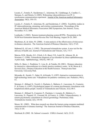 Locatis, C., Fontelo, P., Sneiderman, C., Ackerman, M., Uijtdehaage, S., Candler, C.,
Stensaas, S., and Dennis, S. (2003). Webcasting videoconferences over IP: A
synchronous communication experiment. Journal of the American medical Informatics
Association. 10(2), 150-153.

Locatis, C., Fontelo, P., Ackerman, M., and Sneiderman, C. (2002). Feasibility studies in
IP videoconferencing, streaming, and wireless communication. Proceedings of the
American Medical Informatics Association 2002 Symposium, San Antonio, Texas,
November, 9-13, 1090.

Lombardo, J. (2003). Remote treatment planning system (RTPS). Presentation at the
NLM Next Generation Internet Reverse Site Visit Meeting, August 26-28, 2003.

Machtimes, K. & Asher, W. (2000). A meta-analysis of the effectiveness of telecourses
in distance education. The American Journal of Distance Education, 14(1), 27-45.

Mahmud, K., & Lenz, J. (1995). The personal telemedicine system. A new tool for the
delivery of health care. Journal of Telemedicine and Telecare, 1(3), 173-7.

Marcus, D.M., Brooks, S.E., Ulrich, L.D., Bassi, F.H., Laird, M., Johnson, M., &
Newman, C. (1998). Telemedicine diagnosis of eye disorders by direct ophthalmoscopy.
A pilot study. Ophthalmology, 105(10), 1907-14.

Mills, O., Bates, J.. Pendleton, V., Lese, K., & Tatarko, M. (2001). Distance education
by interactive videoconference in a family practice residency center. In M. Moore & J.
Savrock (Eds.), Distance Education in the Health Sciences. Pennsylvania State
University: University Park.

Miyasaka, K., Suzuki, Y., Sakai, H., & Kondo, Y. (1997). Interactive communication in
high-technology home care: Videophones for pediatric ventilatory care. Pediatrics, 99(1),
E1.

Montani, C., Billaud, N., Tyrrell, J., Fluchaire, I., Malterre, C., Lauvernay, N., Couturier,
P., & Franco A. (1997). Psychological impact of a remote psychometric consultation with
hospitalized elderly people. Journal of Telemedicine and Telecare, 3(3),140-5.

Montani, C., Billaud, N., Couturier, P., Fluchaire, I., Lemaire, R., Malterre, C.,
Lauvernay, N., Piquard, J.F., Frossard, M., & Franco, A. (1996). Telepsychometry: A
remote psychometry consultation in clinical gerontology: Preliminary study.
Telemedicine Journal, 2(2), 145-50.

Moore, M. (2002). What does research say about the learners using computer-mediated
communication in distance learning? The American Journal of Distance Education,
16(2), 61-64.

Muirhead, B. (2002. Dr. Salmon’s research. USDLA Journal, 16(5), 23-25.



                                             33
 