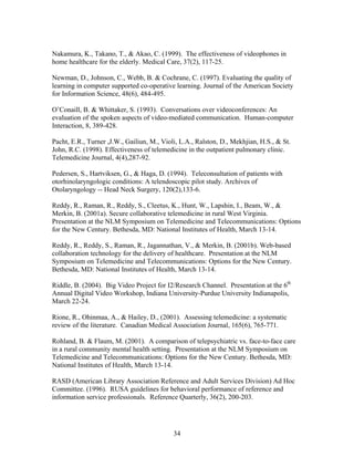 Nakamura, K., Takano, T., & Akao, C. (1999). The effectiveness of videophones in
home healthcare for the elderly. Medical Care, 37(2), 117-25.

Newman, D., Johnson, C., Webb, B. & Cochrane, C. (1997). Evaluating the quality of
learning in computer supported co-operative learning. Journal of the American Society
for Information Science, 48(6), 484-495.

O’Conaill, B. & Whittaker, S. (1993). Conversations over videoconferences: An
evaluation of the spoken aspects of video-mediated communication. Human-computer
Interaction, 8, 389-428.

Pacht, E.R., Turner ,J.W., Gailiun, M., Violi, L.A., Ralston, D., Mekhjian, H.S., & St.
John, R.C. (1998). Effectiveness of telemedicine in the outpatient pulmonary clinic.
Telemedicine Journal, 4(4),287-92.

Pedersen, S., Hartviksen, G., & Haga, D. (1994). Teleconsultation of patients with
otorhinolaryngologic conditions: A telendoscopic pilot study. Archives of
Otolaryngology -- Head Neck Surgery, 120(2),133-6.

Reddy, R., Raman, R., Reddy, S., Cleetus, K., Hunt, W., Lapshin, I., Beam, W., &
Merkin, B. (2001a). Secure collaborative telemedicine in rural West Virginia.
Presentation at the NLM Symposium on Telemedicine and Telecommunications: Options
for the New Century. Bethesda, MD: National Institutes of Health, March 13-14.

Reddy, R., Reddy, S., Raman, R., Jagannathan, V., & Merkin, B. (2001b). Web-based
collaboration technology for the delivery of healthcare. Presentation at the NLM
Symposium on Telemedicine and Telecommunications: Options for the New Century.
Bethesda, MD: National Institutes of Health, March 13-14.

Riddle, B. (2004). Big Video Project for I2/Research Channel. Presentation at the 6th
Annual Digital Video Workshop, Indiana University-Purdue University Indianapolis,
March 22-24.

Rione, R., Ohinmaa, A., & Hailey, D., (2001). Assessing telemedicine: a systematic
review of the literature. Canadian Medical Association Journal, 165(6), 765-771.

Rohland, B. & Flaum, M. (2001). A comparison of telepsychiatric vs. face-to-face care
in a rural community mental health setting. Presentation at the NLM Symposium on
Telemedicine and Telecommunications: Options for the New Century. Bethesda, MD:
National Institutes of Health, March 13-14.

RASD (American Library Association Reference and Adult Services Division) Ad Hoc
Committee. (1996). RUSA guidelines for behavioral performance of reference and
information service professionals. Reference Quarterly, 36(2), 200-203.




                                            34
 