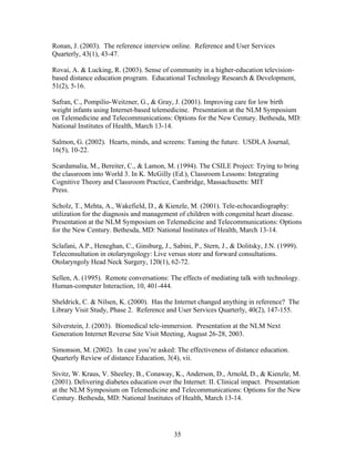 Ronan, J. (2003). The reference interview online. Reference and User Services
Quarterly, 43(1), 43-47.

Rovai, A. & Lucking, R. (2003). Sense of community in a higher-education television-
based distance education program. Educational Technology Research & Development,
51(2), 5-16.

Safran, C., Pompilio-Weitzner, G., & Gray, J. (2001). Improving care for low birth
weight infants using Internet-based telemedicine. Presentation at the NLM Symposium
on Telemedicine and Telecommunications: Options for the New Century. Bethesda, MD:
National Institutes of Health, March 13-14.

Salmon, G. (2002). Hearts, minds, and screens: Taming the future. USDLA Journal,
16(5), 10-22.

Scardamalia, M., Bereiter, C., & Lamon, M. (1994). The CSILE Project: Trying to bring
the classroom into World 3. In K. McGilly (Ed.), Classroom Lessons: Integrating
Cognitive Theory and Classroom Practice, Cambridge, Massachusetts: MIT
Press.

Scholz, T., Mehta, A., Wakefield, D., & Kienzle, M. (2001). Tele-echocardiography:
utilization for the diagnosis and management of children with congenital heart disease.
Presentation at the NLM Symposium on Telemedicine and Telecommunications: Options
for the New Century. Bethesda, MD: National Institutes of Health, March 13-14.

Sclafani, A.P., Heneghan, C., Ginsburg, J., Sabini, P., Stern, J., & Dolitsky, J.N. (1999).
Teleconsultation in otolaryngology: Live versus store and forward consultations.
Otolaryngoly Head Neck Surgery, 120(1), 62-72.

Sellen, A. (1995). Remote conversations: The effects of mediating talk with technology.
Human-computer Interaction, 10, 401-444.

Sheldrick, C. & Nilsen, K. (2000). Has the Internet changed anything in reference? The
Library Visit Study, Phase 2. Reference and User Services Quarterly, 40(2), 147-155.

Silverstein, J. (2003). Biomedical tele-immersion. Presentation at the NLM Next
Generation Internet Reverse Site Visit Meeting, August 26-28, 2003.

Simonson, M. (2002). In case you’re asked: The effectiveness of distance education.
Quarterly Review of distance Education, 3(4), vii.

Sivitz, W. Kraus, V. Sheeley, B., Conaway, K., Anderson, D., Arnold, D., & Kienzle, M.
(2001). Delivering diabetes education over the Internet: II. Clinical impact. Presentation
at the NLM Symposium on Telemedicine and Telecommunications: Options for the New
Century. Bethesda, MD: National Institutes of Health, March 13-14.




                                             35
 