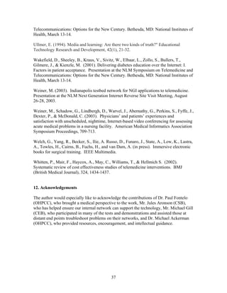 Telecommunications: Options for the New Century. Bethesda, MD: National Institutes of
Health, March 13-14.

Ullmer, E. (1994). Media and learning: Are there two kinds of truth?" Educational
Technology Research and Development, 42(1), 21-32.

Wakefield, D., Sheeley, B., Kraus, V., Sivitz, W., Elbaar, L., Zollo, S., Bullers, T.,
Gilmere, J., & Kienzle, M. (2001). Delivering diabetes education over the Internet: I.
Factors in patient acceptance. Presentation at the NLM Symposium on Telemedicine and
Telecommunications: Options for the New Century. Bethesda, MD: National Institutes of
Health, March 13-14.

Weiner, M. (2003). Indianapolis testbed network for NGI applications to telemedicine.
Presentation at the NLM Next Generation Internet Reverse Site Visit Meeting, August
26-28, 2003.

Weiner, M., Schadow, G., Lindbergh, D., Warvel, J., Abernathy, G., Perkins, S., Fyffe, J.,
Dexter, P., & McDonald, C. (2003). Physicians’ and patients’ experiences and
satisfaction with unscheduled, nighttime, Internet-based video conferencing for assessing
acute medical problems in a nursing facility. American Medical Informatics Association
Symposium Proceedings, 709-713.

Welch, G., Yang, R., Becker, S., Ilie, A. Russo, D., Funaro, J., State, A., Low, K., Lastra,
A., Towles, H., Cairns, B., Fuchs, H., and van Dam, A. (in press). Immersive electronic
books for surgical training. IEEE Multimedia.

Whitten, P., Mair, F., Haycox, A., May, C., Williams, T., & Hellmich S. (2002).
Systematic review of cost effectiveness studies of telemedicine interventions. BMJ
(British Medical Journal), 324, 1434-1437.


12. Acknowledgements

The author would especially like to acknowledge the contributions of Dr. Paul Fontelo
(OHPCC), who brought a medical perspective to the work, Mr. Jules Aronson (CSB),
who has helped ensure our internal network can support the technology, Mr. Michael Gill
(CEB), who participated in many of the tests and demonstrations and assisted those at
distant end points troubleshoot problems on their networks, and Dr. Michael Ackerman
(OHPCC), who provided resources, encouragement, and intellectual guidance.




                                             37
 