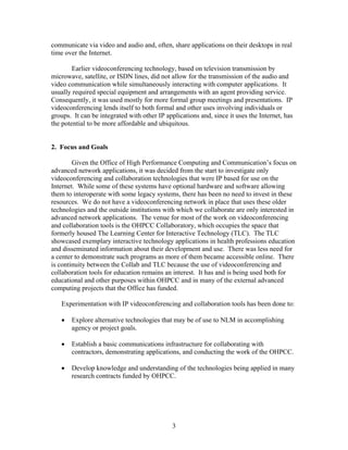 communicate via video and audio and, often, share applications on their desktops in real
time over the Internet.

        Earlier videoconferencing technology, based on television transmission by
microwave, satellite, or ISDN lines, did not allow for the transmission of the audio and
video communication while simultaneously interacting with computer applications. It
usually required special equipment and arrangements with an agent providing service.
Consequently, it was used mostly for more formal group meetings and presentations. IP
videoconferencing lends itself to both formal and other uses involving individuals or
groups. It can be integrated with other IP applications and, since it uses the Internet, has
the potential to be more affordable and ubiquitous.


2. Focus and Goals

        Given the Office of High Performance Computing and Communication’s focus on
advanced network applications, it was decided from the start to investigate only
videoconferencing and collaboration technologies that were IP based for use on the
Internet. While some of these systems have optional hardware and software allowing
them to interoperate with some legacy systems, there has been no need to invest in these
resources. We do not have a videoconferencing network in place that uses these older
technologies and the outside institutions with which we collaborate are only interested in
advanced network applications. The venue for most of the work on videoconferencing
and collaboration tools is the OHPCC Collaboratory, which occupies the space that
formerly housed The Learning Center for Interactive Technology (TLC). The TLC
showcased exemplary interactive technology applications in health professions education
and disseminated information about their development and use. There was less need for
a center to demonstrate such programs as more of them became accessible online. There
is continuity between the Collab and TLC because the use of videoconferencing and
collaboration tools for education remains an interest. It has and is being used both for
educational and other purposes within OHPCC and in many of the external advanced
computing projects that the Office has funded.

   Experimentation with IP videoconferencing and collaboration tools has been done to:

   •   Explore alternative technologies that may be of use to NLM in accomplishing
       agency or project goals.

   •   Establish a basic communications infrastructure for collaborating with
       contractors, demonstrating applications, and conducting the work of the OHPCC.

   •   Develop knowledge and understanding of the technologies being applied in many
       research contracts funded by OHPCC.




                                              3
 
