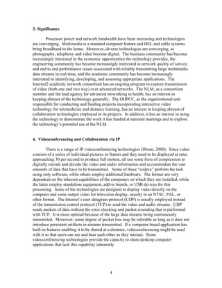 3. Significance

        Processor power and network bandwidth have been increasing and technologies
are converging. Multimedia is a standard computer feature and DSL and cable systems
bring broadband to the home. Moreover, diverse technologies are converging, as
photography, telephony and video become digital. The business community has become
increasingly interested in the economic opportunities the technology provides, the
engineering community has become increasingly interested in network quality of service
and end to end performance issues associated with reliably transmitting large multimedia
data streams in real-time, and the academic community has become increasingly
interested in identifying, developing, and assessing appropriate applications. The
Internet2 academic network consortium has an ongoing program to explore transmission
of video (both one and two way) over advanced networks. The NLM, as a consortium
member and the lead agency for advanced networking in health, has an interest in
keeping abreast of the technology generally. The OHPCC, as the organizational unit
responsible for conducting and funding projects incorporating interactive video
technology for telemedicine and distance learning, has an interest in keeping abreast of
collaboration technologies employed in its projects. In addition, it has an interest in using
the technology to demonstrate the work it has funded at national meetings and to explore
the technology’s potential use at the NLM.


4. Videoconferencing and Collaboration via IP

         There is a range of IP videoconferencing technologies (Dixon, 2000). Since video
consists of a series of individual pictures or frames and they need to be displayed at rates
approaching 30 per second to produce full motion, all use some form of compression to
digitally encode and decode the video and audio information and accommodate the vast
amounts of data that have to be transmitted. Some of these “codecs” perform the task
using only software, while others employ additional hardware. The former are very
dependent on the inherent capabilities of the computers on which they are installed, while
the latter employ standalone equipment, add-in boards, or USB devices for this
processing. Some of the technologies are designed to display video directly on the
computer and some output video for television display, usually in an NTSC, PAL, or
other format. The Internet’s user datagram protocol (UDP) is usually employed instead
of the transmission control protocol (TCP) to send the video and audio streams. UDP
sends packets of data without the error checking and packet resending that is performed
with TCP. It is more optimal because of the large data streams being continuously
transmitted. Moreover, some degree of packet loss may be tolerable as long as it does not
introduce persistent artifacts in streams transmitted. If a computer-based application has
built-in features enabling it to be shared at a distance, videoconferencing might be used
with it so that users can see and hear each other as they interact. Some
videoconferencing technologies provide the capacity to share desktop computer
applications that lack this capability inherently.




                                             4
 