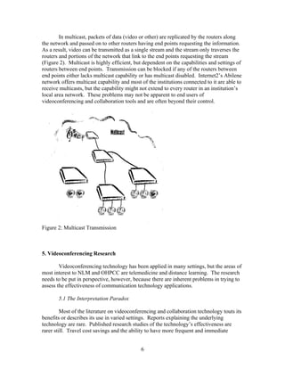 In multicast, packets of data (video or other) are replicated by the routers along
the network and passed on to other routers having end points requesting the information.
As a result, video can be transmitted as a single stream and the stream only traverses the
routers and portions of the network that link to the end points requesting the stream
(Figure 2). Multicast is highly efficient, but dependent on the capabilities and settings of
routers between end points. Transmission can be blocked if any of the routers between
end points either lacks multicast capability or has multicast disabled. Internet2’s Abilene
network offers multicast capability and most of the institutions connected to it are able to
receive multicasts, but the capability might not extend to every router in an institution’s
local area network. These problems may not be apparent to end users of
videoconferencing and collaboration tools and are often beyond their control.




Figure 2: Multicast Transmission



5. Videoconferencing Research

        Videoconferencing technology has been applied in many settings, but the areas of
most interest to NLM and OHPCC are telemedicine and distance learning. The research
needs to be put in perspective, however, because there are inherent problems in trying to
assess the effectiveness of communication technology applications.

       5.1 The Interpretation Paradox

         Most of the literature on videoconferencing and collaboration technology touts its
benefits or describes its use in varied settings. Reports explaining the underlying
technology are rare. Published research studies of the technology’s effectiveness are
rarer still. Travel cost savings and the ability to have more frequent and immediate


                                             6
 