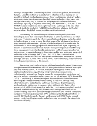 meetings among workers collaborating at distant locations are, perhaps, the most cited
benefits. Use of the technology as an alternative when face to face meetings are not
possible or difficult also has been mentioned. These benefits appeal intuitively and are
congruent with the experiences many have had with the technology, since travel cost
savings are relatively easy to estimate and many organizations have relied on the
technology, especially in the period immediately after September 11, 2001. (NLM and
OHPCC were involved in one major deployment of the technology at that time when
Internet2 decided to conduct its Fall 2001 Member Meeting, scheduled for October,
entirely online. The Collab became one of the participating sites.)

        Documenting the cost and utility of videoconferencing and collaboration
technology is easier than assessing its effectiveness in terms of performance and other
outcomes. Trying to research the effectiveness of videoconferencing and collaboration
technology is akin to trying to assess the effectiveness of the telephone, television, or
other communication appliance. It is hard to make broad generalizations because the
effectiveness of the technology depends on the uses to which it is put. Separating the
features of a communications medium from the messages being conveyed and the way
these messages are received and used is an intractable problem because any observed
outcomes may be more attributable to the messages and the way technology was applied
rather than to the technology itself (Clark, 1994, 1983). But a communication
technology’s features will drive the ways people choose to use it and shape the kinds of
messages conveyed (Kozma, 1994; Ullmer, 1994). Videoconferencing and collaboration
technologies are not immune to this paradox.

        Research on videoconferencing and collaboration technologies may be even more
susceptible to varied interpretation, since the messages transmitted are often more open
and from multiple sources. In addition, there often are exogenous factors in the
application of any technology affecting interpretation of research outcomes.
Administrative, technical, and financial support for implementation, user training and
expertise, and user expectations and acceptance are but a few (House, 1974; Surry & Ely,
2002). Consequently, it is not surprising that the overall research on the use of the
technology for telemedicine and distance learning is equivocal, although some
observations can be made about the technology nonetheless. Even though some
confounding of a medium and its messages is inevitable and other factors affect
outcomes, it is still legitimate to ask how technology can be most appropriately applied.
Research on videoconferencing and collaboration technology in telemedicine and
distance learning is reviewed because both application areas have common features and
synergistic relationships (Sneiderman, 1998) and because they have been the focus of
most OHPCC funded research. Tables 1 and 2 summarize OHPCC funded research
projects employing videoconferencing and collaboration technologies for telemedicine
and distance learning.




                                            7
 