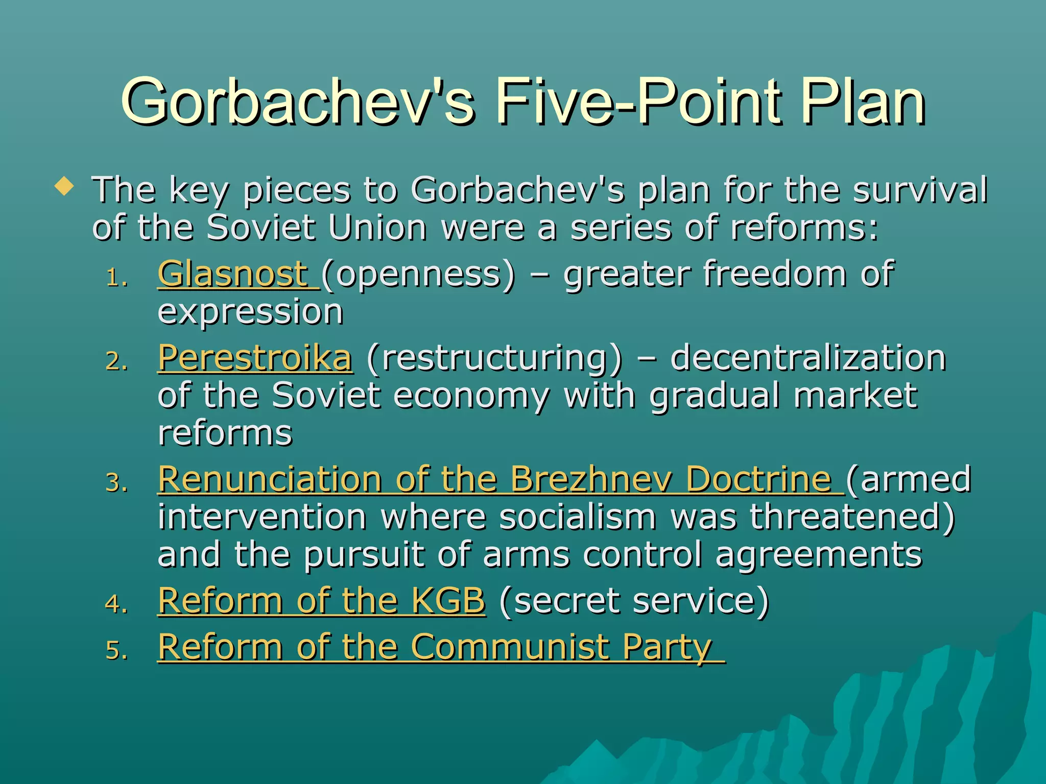 Gorbachev's Five-Point PlanGorbachev's Five-Point Plan
 The key pieces to Gorbachev's plan for the survivalThe key pieces to Gorbachev's plan for the survival
of the Soviet Union were a series of reforms:of the Soviet Union were a series of reforms:
1.1. GlasnostGlasnost (openness) – greater freedom of(openness) – greater freedom of
expressionexpression
2.2. PerestroikaPerestroika (restructuring) – decentralization(restructuring) – decentralization
of the Soviet economy with gradual marketof the Soviet economy with gradual market
reformsreforms
3.3. Renunciation of the Brezhnev DoctrineRenunciation of the Brezhnev Doctrine (armed(armed
intervention where socialism was threatened)intervention where socialism was threatened)
and the pursuit of arms control agreementsand the pursuit of arms control agreements
4.4. Reform of the KGBReform of the KGB (secret service)(secret service)
5.5. Reform of the Communist PartyReform of the Communist Party
 
