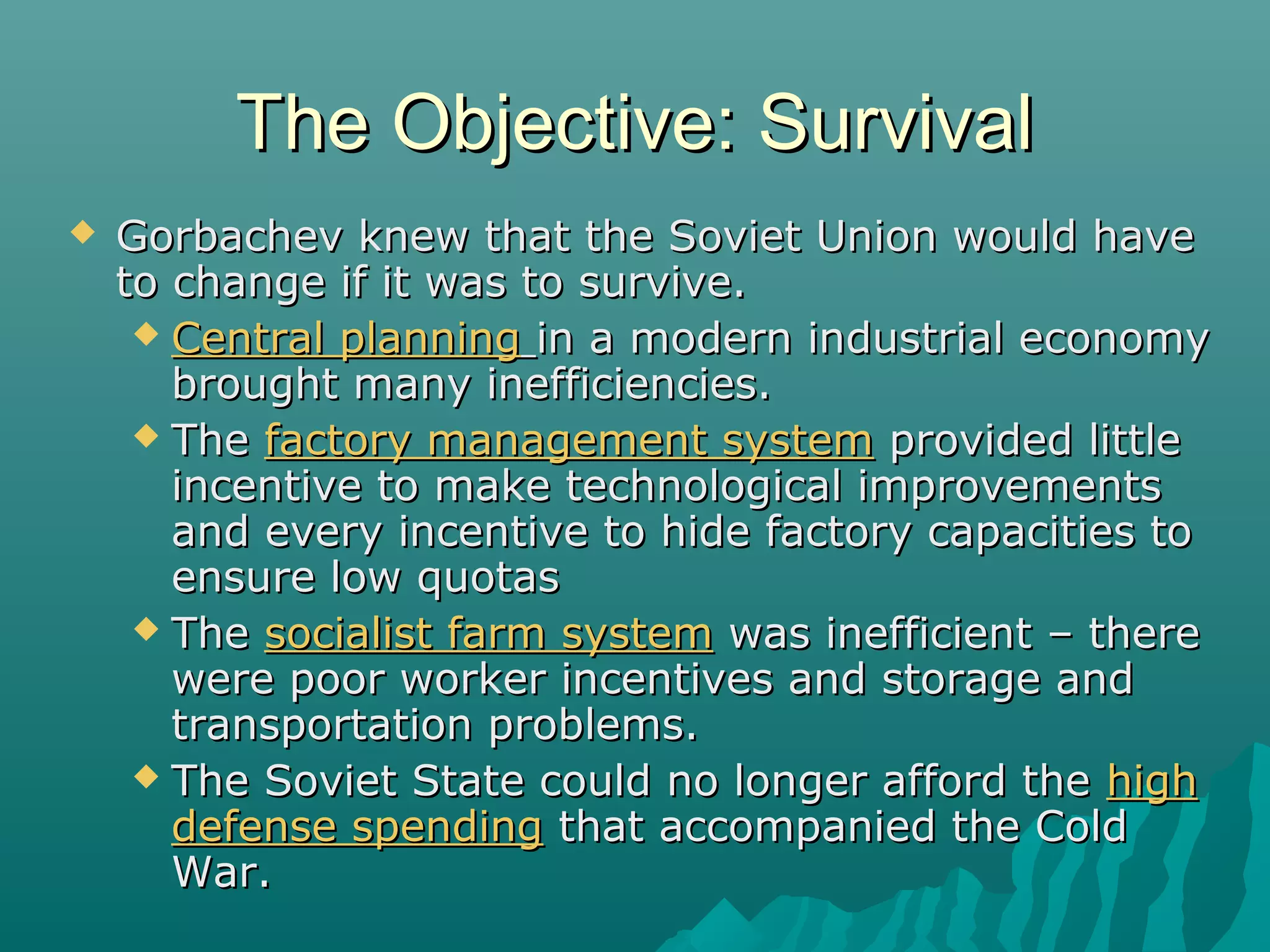 The Objective: SurvivalThe Objective: Survival
 Gorbachev knew that the Soviet Union would haveGorbachev knew that the Soviet Union would have
to change if it was to survive.to change if it was to survive.
 Central planningCentral planning in a modern industrial economyin a modern industrial economy
brought many inefficiencies.brought many inefficiencies.
 TheThe factory management systemfactory management system provided littleprovided little
incentive to make technological improvementsincentive to make technological improvements
and every incentive to hide factory capacities toand every incentive to hide factory capacities to
ensure low quotasensure low quotas
 TheThe socialist farm systemsocialist farm system was inefficient – therewas inefficient – there
were poor worker incentives and storage andwere poor worker incentives and storage and
transportation problems.transportation problems.
 The Soviet State could no longer afford theThe Soviet State could no longer afford the highhigh
defense spendingdefense spending that accompanied the Coldthat accompanied the Cold
War.War.
 