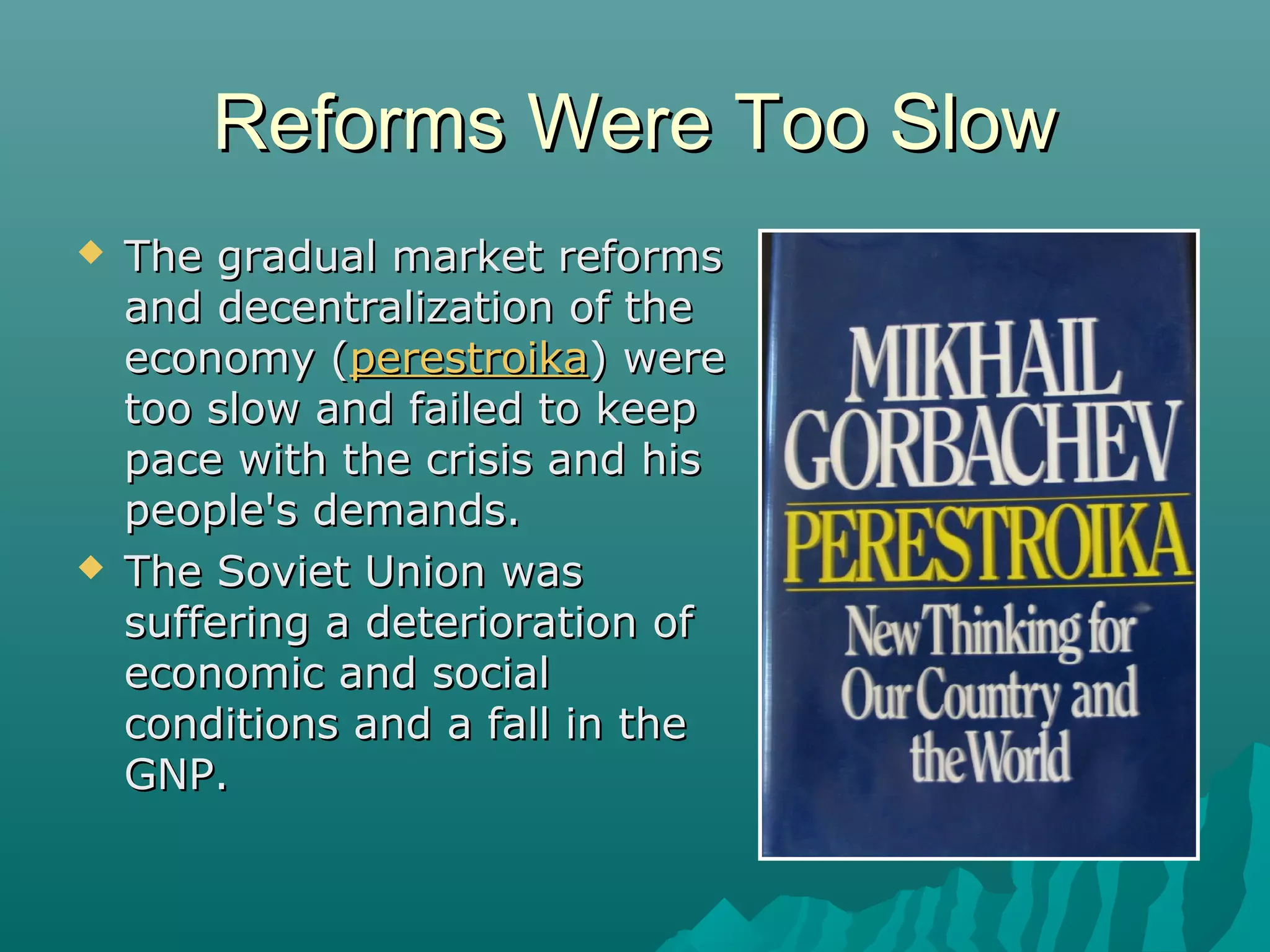 Reforms Were Too SlowReforms Were Too Slow
 The gradual market reformsThe gradual market reforms
and decentralization of theand decentralization of the
economy (economy (perestroikaperestroika) were) were
too slow and failed to keeptoo slow and failed to keep
pace with the crisis and hispace with the crisis and his
people's demands.people's demands.
 The Soviet Union wasThe Soviet Union was
suffering a deterioration ofsuffering a deterioration of
economic and socialeconomic and social
conditions and a fall in theconditions and a fall in the
GNP.GNP.
 