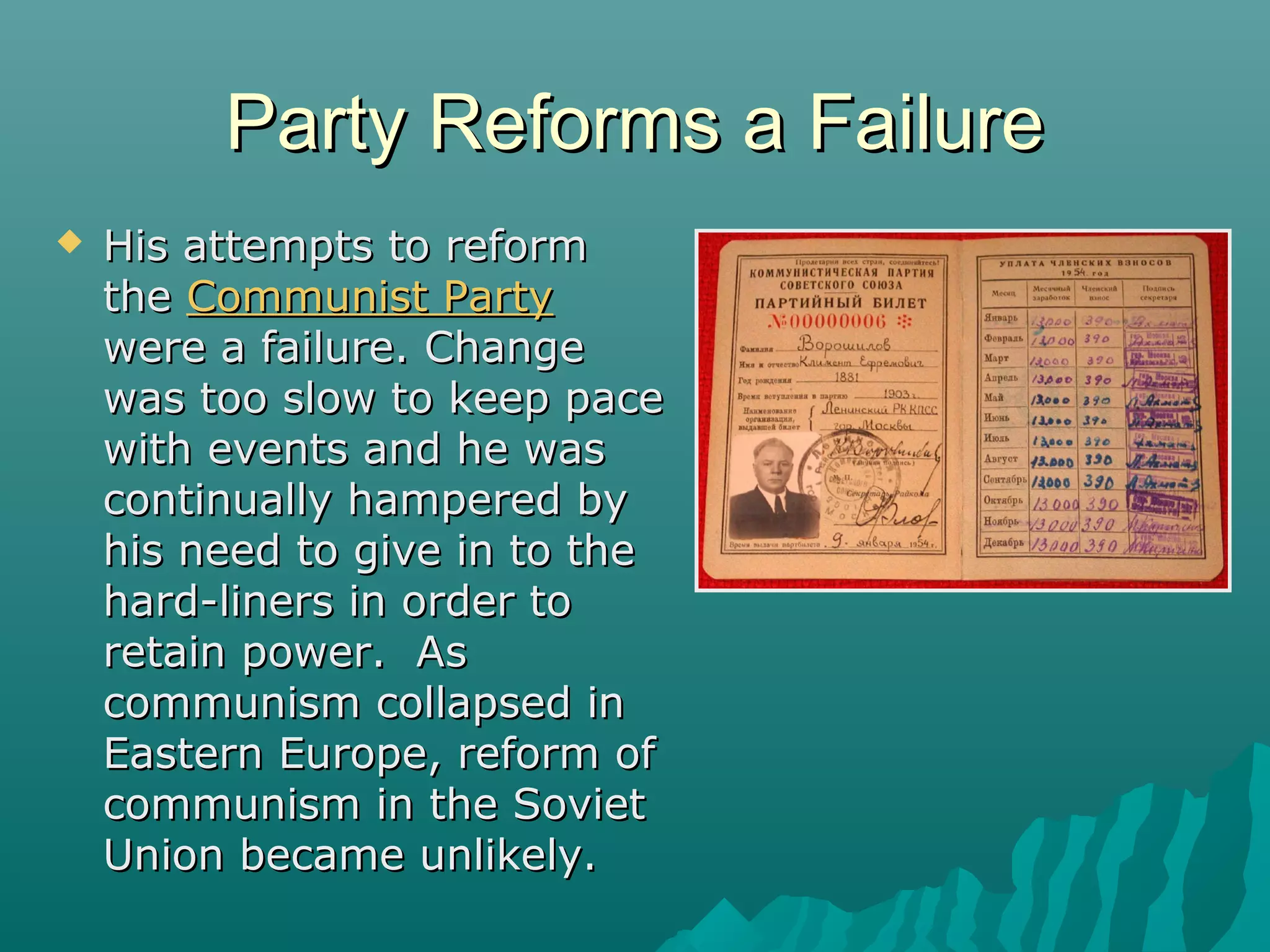 Party Reforms a FailureParty Reforms a Failure
 His attempts to reformHis attempts to reform
thethe Communist PartyCommunist Party
were a failure. Changewere a failure. Change
was too slow to keep pacewas too slow to keep pace
with events and he waswith events and he was
continually hampered bycontinually hampered by
his need to give in to thehis need to give in to the
hard-liners in order tohard-liners in order to
retain power. Asretain power. As
communism collapsed incommunism collapsed in
Eastern Europe, reform ofEastern Europe, reform of
communism in the Sovietcommunism in the Soviet
Union became unlikely.Union became unlikely.
 