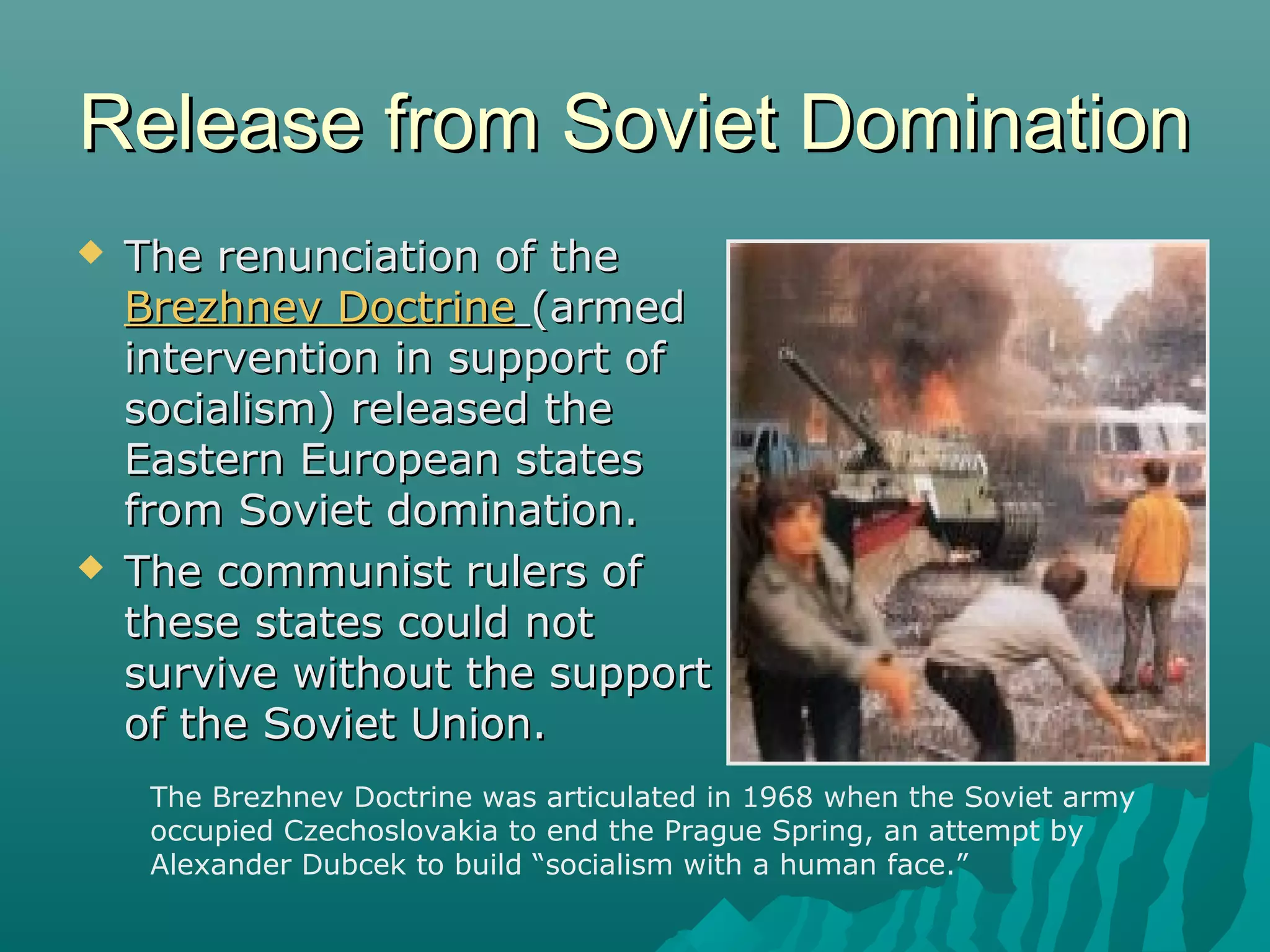 Release from Soviet DominationRelease from Soviet Domination
 The renunciation of theThe renunciation of the
Brezhnev DoctrineBrezhnev Doctrine (armed(armed
intervention in support ofintervention in support of
socialism) released thesocialism) released the
Eastern European statesEastern European states
from Soviet domination.from Soviet domination.
 The communist rulers ofThe communist rulers of
these states could notthese states could not
survive without the supportsurvive without the support
of the Soviet Union.of the Soviet Union.
The Brezhnev Doctrine was articulated in 1968 when the Soviet army
occupied Czechoslovakia to end the Prague Spring, an attempt by
Alexander Dubcek to build “socialism with a human face.”
 