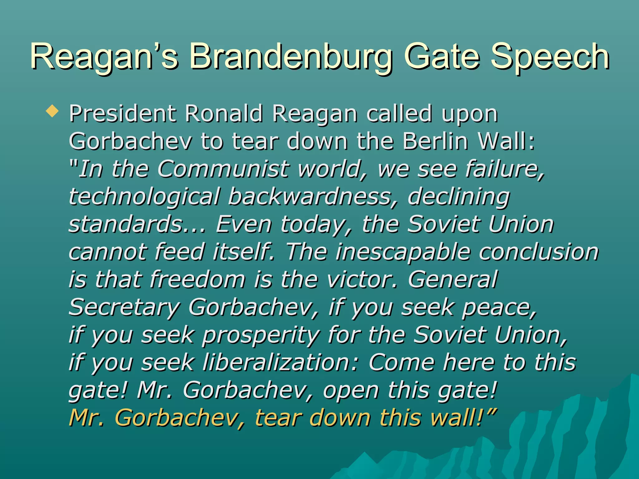 Reagan’s Brandenburg Gate SpeechReagan’s Brandenburg Gate Speech
 President Ronald Reagan called uponPresident Ronald Reagan called upon
Gorbachev to tear down the Berlin Wall:Gorbachev to tear down the Berlin Wall:
""In the Communist world, we see failure,In the Communist world, we see failure,
technological backwardness, decliningtechnological backwardness, declining
standards... Even today, the Soviet Unionstandards... Even today, the Soviet Union
cannot feed itself. The inescapable conclusioncannot feed itself. The inescapable conclusion
is that freedom is the victor. Generalis that freedom is the victor. General
Secretary Gorbachev, if you seek peace,Secretary Gorbachev, if you seek peace,
if you seek prosperity for the Soviet Union,if you seek prosperity for the Soviet Union,
if you seek liberalization: Come here to thisif you seek liberalization: Come here to this
gate! Mr. Gorbachev, open this gate!gate! Mr. Gorbachev, open this gate!
Mr. Gorbachev, tear down this wall!”Mr. Gorbachev, tear down this wall!”
 