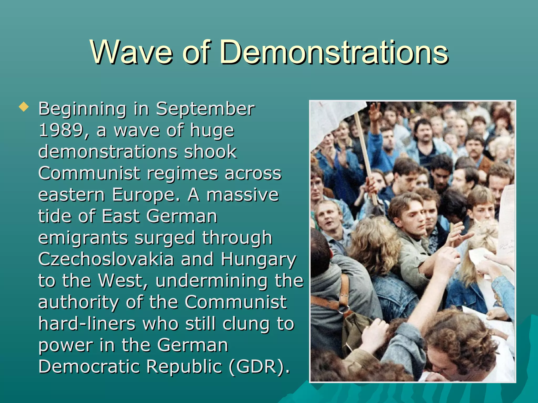 Wave of DemonstrationsWave of Demonstrations
 Beginning in SeptemberBeginning in September
1989, a wave of huge1989, a wave of huge
demonstrations shookdemonstrations shook
Communist regimes acrossCommunist regimes across
eastern Europe. A massiveeastern Europe. A massive
tide of East Germantide of East German
emigrants surged throughemigrants surged through
Czechoslovakia and HungaryCzechoslovakia and Hungary
to the West, undermining theto the West, undermining the
authority of the Communistauthority of the Communist
hard-liners who still clung tohard-liners who still clung to
power in the Germanpower in the German
Democratic Republic (GDR).Democratic Republic (GDR).
 