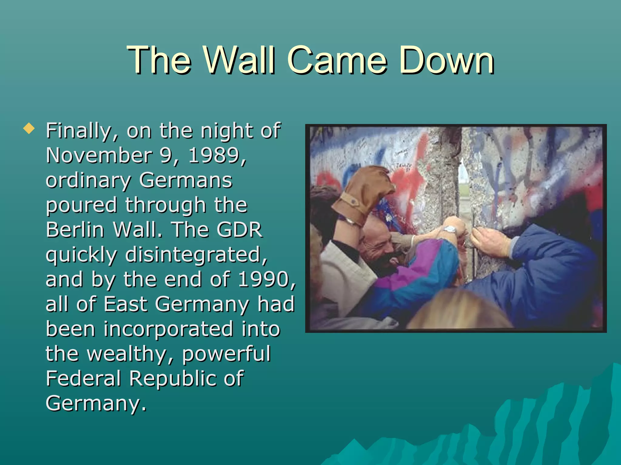 The Wall Came DownThe Wall Came Down
 Finally, on the night ofFinally, on the night of
November 9, 1989,November 9, 1989,
ordinary Germansordinary Germans
poured through thepoured through the
Berlin Wall. The GDRBerlin Wall. The GDR
quickly disintegrated,quickly disintegrated,
and by the end of 1990,and by the end of 1990,
all of East Germany hadall of East Germany had
been incorporated intobeen incorporated into
the wealthy, powerfulthe wealthy, powerful
Federal Republic ofFederal Republic of
Germany.Germany.
 