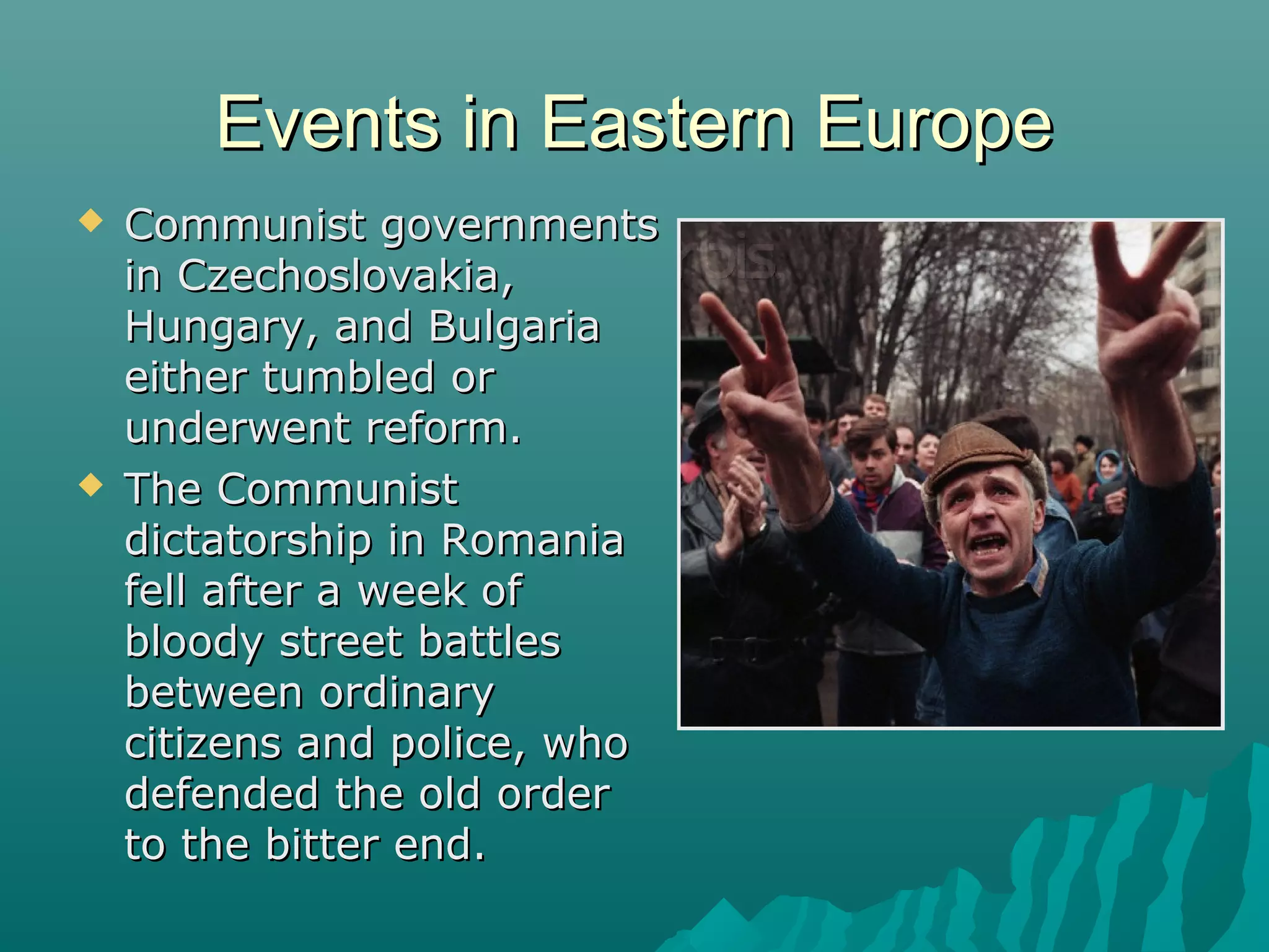 Events in Eastern EuropeEvents in Eastern Europe
 Communist governmentsCommunist governments
in Czechoslovakia,in Czechoslovakia,
Hungary, and BulgariaHungary, and Bulgaria
either tumbled oreither tumbled or
underwent reform.underwent reform.
 The CommunistThe Communist
dictatorship in Romaniadictatorship in Romania
fell after a week offell after a week of
bloody street battlesbloody street battles
between ordinarybetween ordinary
citizens and police, whocitizens and police, who
defended the old orderdefended the old order
to the bitter end.to the bitter end.
 