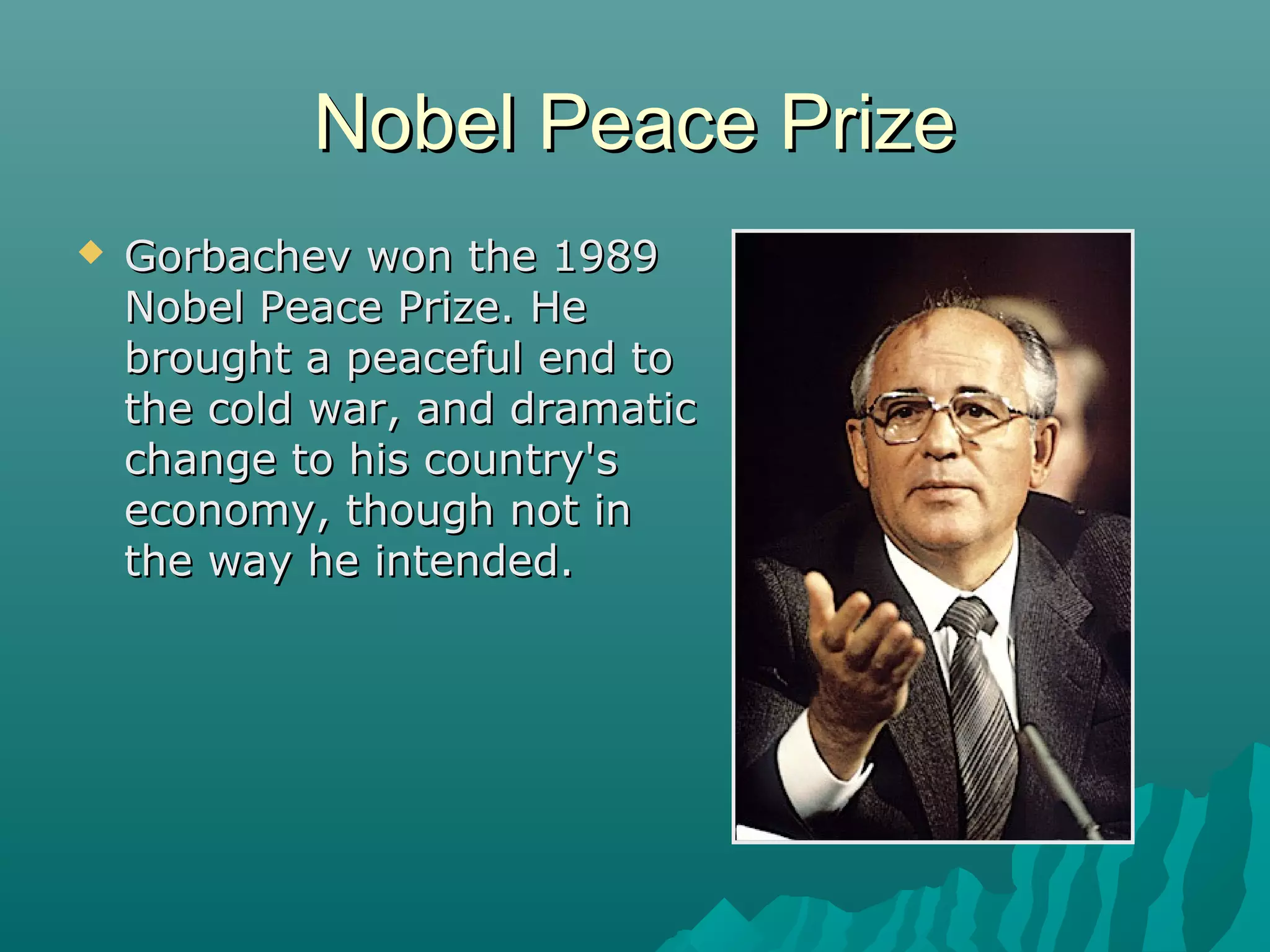 Nobel Peace PrizeNobel Peace Prize
 Gorbachev won the 1989Gorbachev won the 1989
Nobel Peace Prize. HeNobel Peace Prize. He
brought a peaceful end tobrought a peaceful end to
the cold war, and dramaticthe cold war, and dramatic
change to his country'schange to his country's
economy, though not ineconomy, though not in
the way he intended.the way he intended.
 