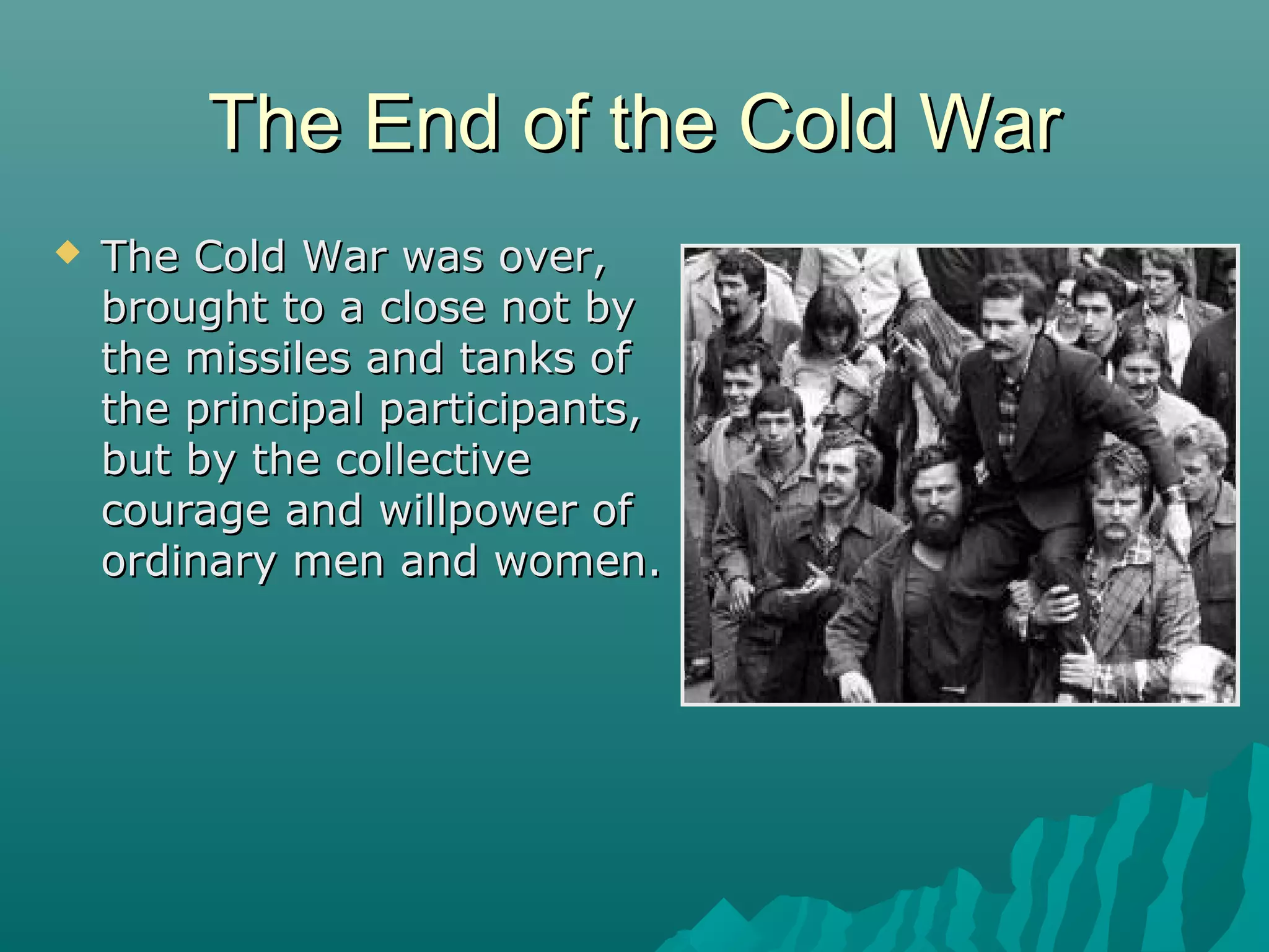 The End of the Cold WarThe End of the Cold War
 The Cold War was over,The Cold War was over,
brought to a close not bybrought to a close not by
the missiles and tanks ofthe missiles and tanks of
the principal participants,the principal participants,
but by the collectivebut by the collective
courage and willpower ofcourage and willpower of
ordinary men and women.ordinary men and women.
 