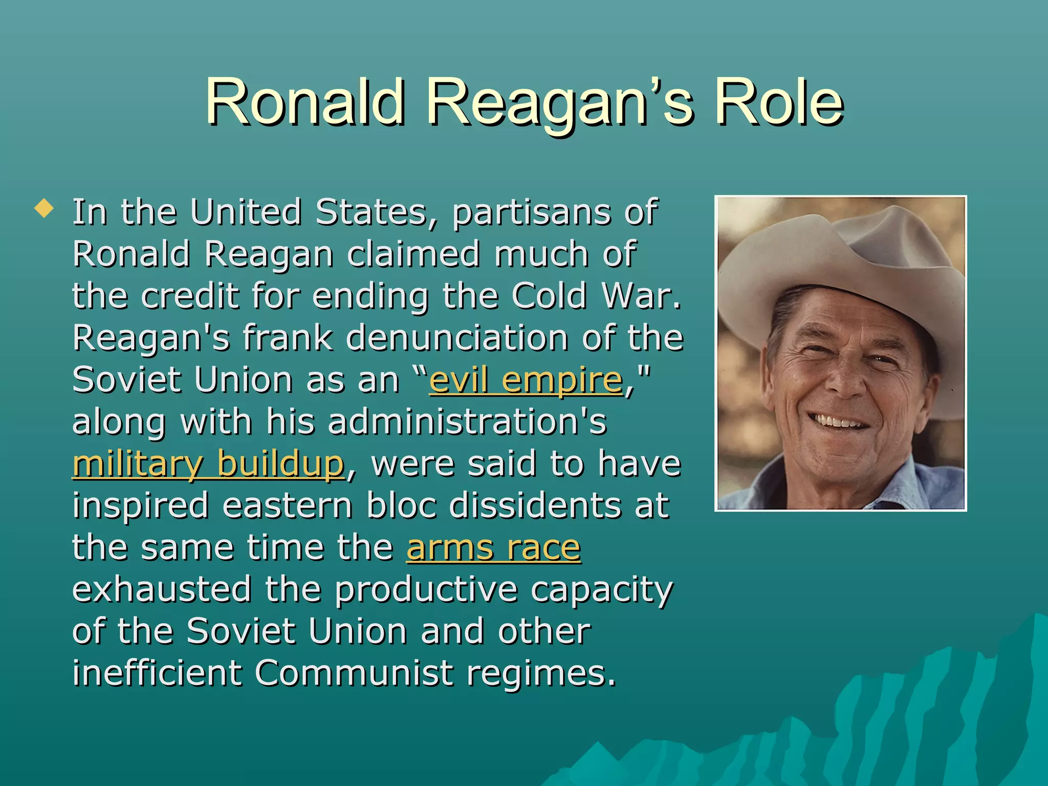 Ronald Reagan’s RoleRonald Reagan’s Role
 In the United States, partisans ofIn the United States, partisans of
Ronald Reagan claimed much ofRonald Reagan claimed much of
the credit for ending the Cold War.the credit for ending the Cold War.
Reagan's frank denunciation of theReagan's frank denunciation of the
Soviet Union as an “Soviet Union as an “evil empireevil empire,","
along with his administration'salong with his administration's
military buildupmilitary buildup, were said to have, were said to have
inspired eastern bloc dissidents atinspired eastern bloc dissidents at
the same time thethe same time the arms racearms race
exhausted the productive capacityexhausted the productive capacity
of the Soviet Union and otherof the Soviet Union and other
inefficient Communist regimes.inefficient Communist regimes.
 