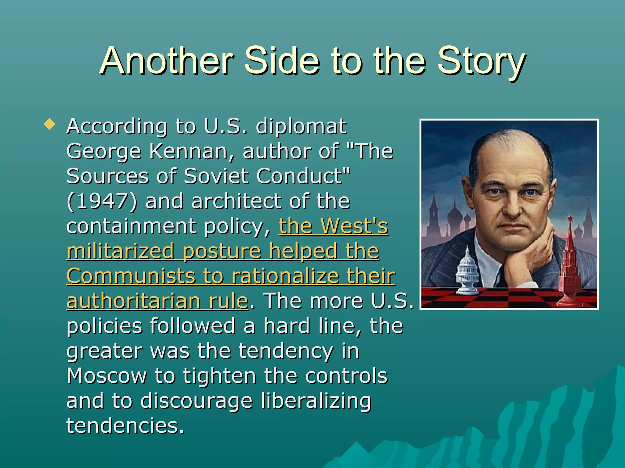 Another Side to the StoryAnother Side to the Story
 According to U.S. diplomatAccording to U.S. diplomat
George Kennan, author of "TheGeorge Kennan, author of "The
Sources of Soviet Conduct"Sources of Soviet Conduct"
(1947) and architect of the(1947) and architect of the
containment policy,containment policy, the West'sthe West's
militarized posture helped themilitarized posture helped the
Communists to rationalize theirCommunists to rationalize their
authoritarian ruleauthoritarian rule. The more U.S.. The more U.S.
policies followed a hard line, thepolicies followed a hard line, the
greater was the tendency ingreater was the tendency in
Moscow to tighten the controlsMoscow to tighten the controls
and to discourage liberalizingand to discourage liberalizing
tendencies.tendencies.
 
