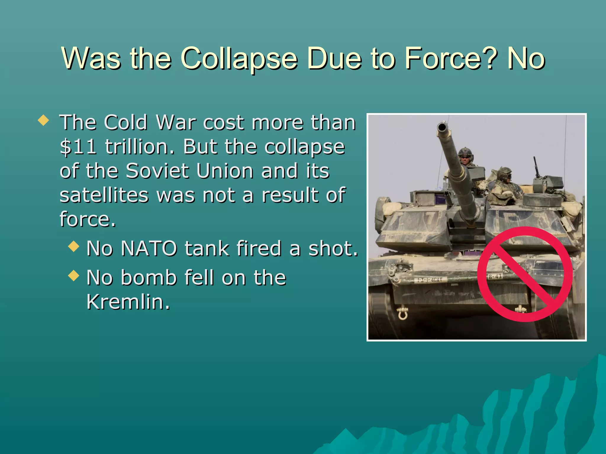 Was the Collapse Due to Force? NoWas the Collapse Due to Force? No
 The Cold War cost more thanThe Cold War cost more than
$11 trillion. But the collapse$11 trillion. But the collapse
of the Soviet Union and itsof the Soviet Union and its
satellites was not a result ofsatellites was not a result of
force.force.
 No NATO tank fired a shot.No NATO tank fired a shot.
 No bomb fell on theNo bomb fell on the
Kremlin.Kremlin.
 