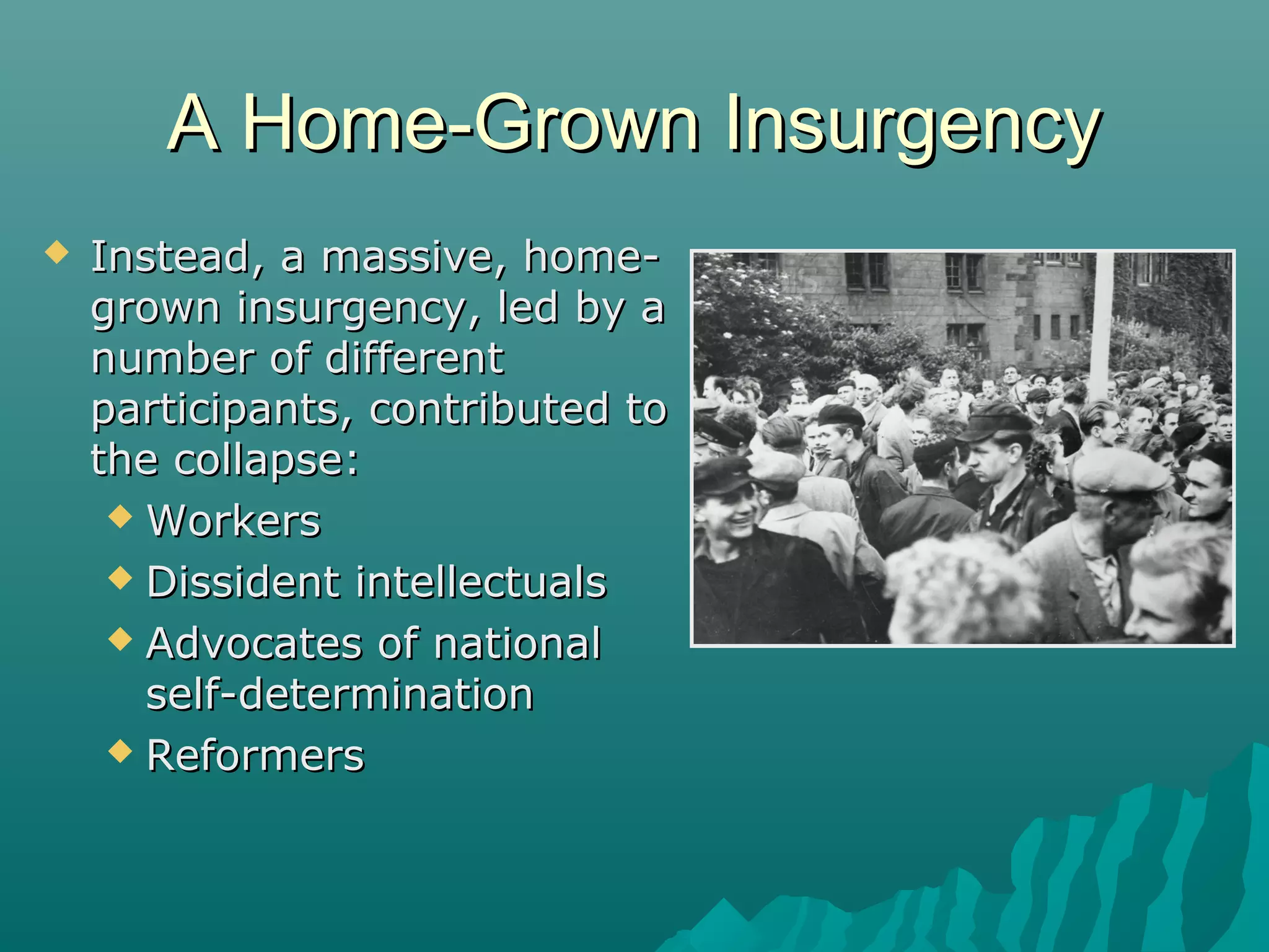 A Home-Grown InsurgencyA Home-Grown Insurgency
 Instead, a massive, home-Instead, a massive, home-
grown insurgency, led by agrown insurgency, led by a
number of differentnumber of different
participants, contributed toparticipants, contributed to
the collapse:the collapse:
 WorkersWorkers
 Dissident intellectualsDissident intellectuals
 Advocates of nationalAdvocates of national
self-determinationself-determination
 ReformersReformers
 