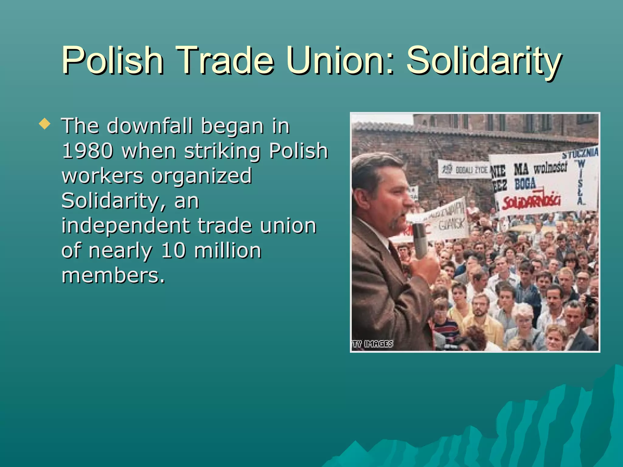 Polish Trade Union: SolidarityPolish Trade Union: Solidarity
 The downfall began inThe downfall began in
1980 when striking Polish1980 when striking Polish
workers organizedworkers organized
Solidarity, anSolidarity, an
independent trade unionindependent trade union
of nearly 10 millionof nearly 10 million
members.members.
 