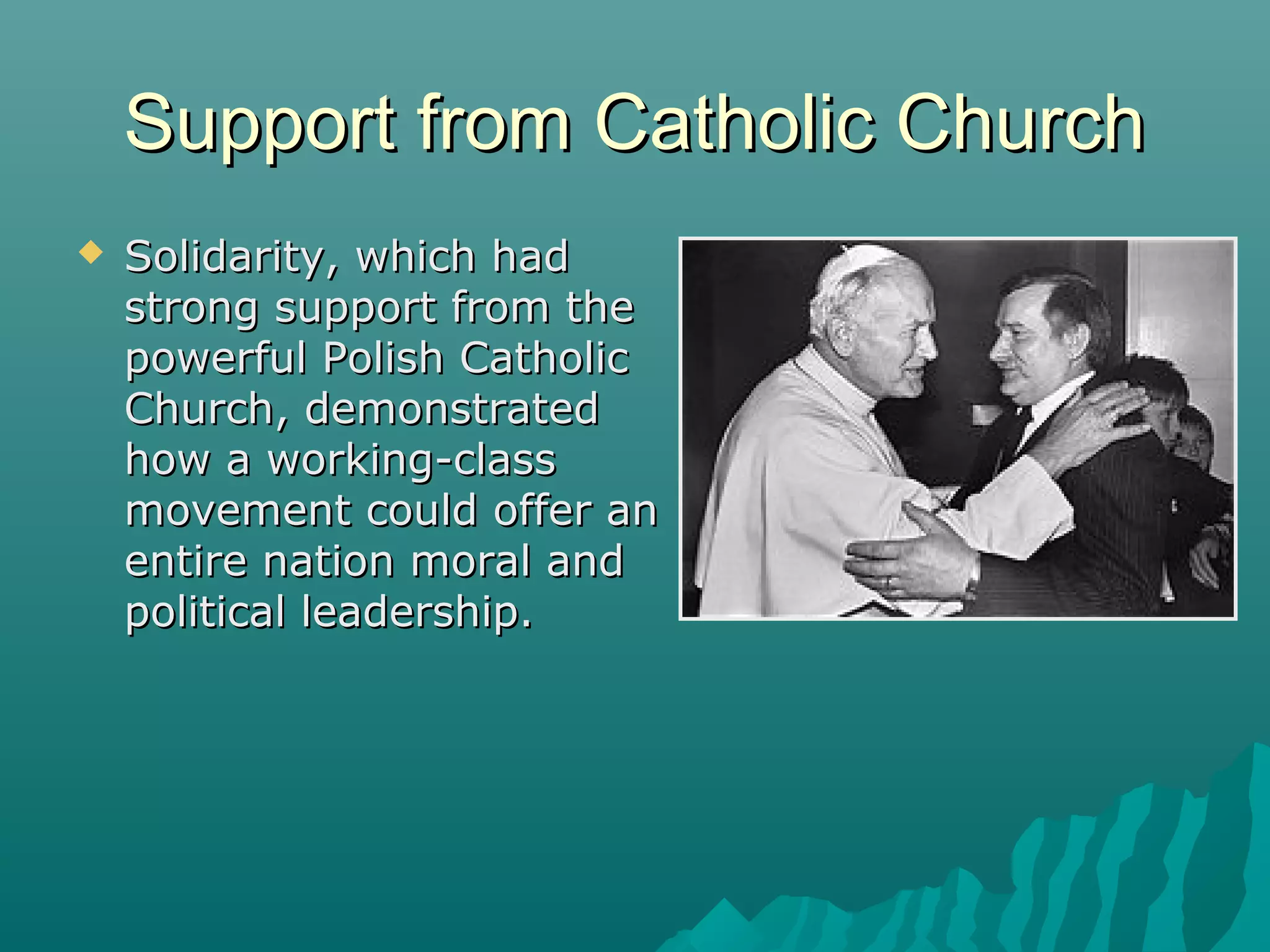 Support from Catholic ChurchSupport from Catholic Church
 Solidarity, which hadSolidarity, which had
strong support from thestrong support from the
powerful Polish Catholicpowerful Polish Catholic
Church, demonstratedChurch, demonstrated
how a working-classhow a working-class
movement could offer anmovement could offer an
entire nation moral andentire nation moral and
political leadership.political leadership.
 