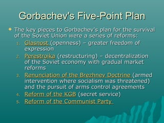 Gorbachev's Five-Point PlanGorbachev's Five-Point Plan
 The key pieces to Gorbachev's plan for the survivalThe key pieces to Gorbachev's plan for the survival
of the Soviet Union were a series of reforms:of the Soviet Union were a series of reforms:
1.1. GlasnostGlasnost (openness) – greater freedom of(openness) – greater freedom of
expressionexpression
2.2. PerestroikaPerestroika (restructuring) – decentralization(restructuring) – decentralization
of the Soviet economy with gradual marketof the Soviet economy with gradual market
reformsreforms
3.3. Renunciation of the Brezhnev DoctrineRenunciation of the Brezhnev Doctrine (armed(armed
intervention where socialism was threatened)intervention where socialism was threatened)
and the pursuit of arms control agreementsand the pursuit of arms control agreements
4.4. Reform of the KGBReform of the KGB (secret service)(secret service)
5.5. Reform of the Communist PartyReform of the Communist Party
 