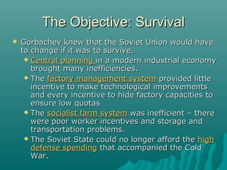 The Objective: SurvivalThe Objective: Survival
 Gorbachev knew that the Soviet Union would haveGorbachev knew that the Soviet Union would have
to change if it was to survive.to change if it was to survive.
 Central planningCentral planning in a modern industrial economyin a modern industrial economy
brought many inefficiencies.brought many inefficiencies.
 TheThe factory management systemfactory management system provided littleprovided little
incentive to make technological improvementsincentive to make technological improvements
and every incentive to hide factory capacities toand every incentive to hide factory capacities to
ensure low quotasensure low quotas
 TheThe socialist farm systemsocialist farm system was inefficient – therewas inefficient – there
were poor worker incentives and storage andwere poor worker incentives and storage and
transportation problems.transportation problems.
 The Soviet State could no longer afford theThe Soviet State could no longer afford the highhigh
defense spendingdefense spending that accompanied the Coldthat accompanied the Cold
War.War.
 