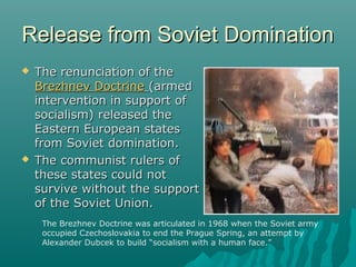Release from Soviet DominationRelease from Soviet Domination
 The renunciation of theThe renunciation of the
Brezhnev DoctrineBrezhnev Doctrine (armed(armed
intervention in support ofintervention in support of
socialism) released thesocialism) released the
Eastern European statesEastern European states
from Soviet domination.from Soviet domination.
 The communist rulers ofThe communist rulers of
these states could notthese states could not
survive without the supportsurvive without the support
of the Soviet Union.of the Soviet Union.
The Brezhnev Doctrine was articulated in 1968 when the Soviet army
occupied Czechoslovakia to end the Prague Spring, an attempt by
Alexander Dubcek to build “socialism with a human face.”
 