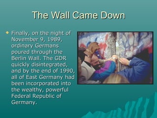 The Wall Came DownThe Wall Came Down
 Finally, on the night ofFinally, on the night of
November 9, 1989,November 9, 1989,
ordinary Germansordinary Germans
poured through thepoured through the
Berlin Wall. The GDRBerlin Wall. The GDR
quickly disintegrated,quickly disintegrated,
and by the end of 1990,and by the end of 1990,
all of East Germany hadall of East Germany had
been incorporated intobeen incorporated into
the wealthy, powerfulthe wealthy, powerful
Federal Republic ofFederal Republic of
Germany.Germany.
 
