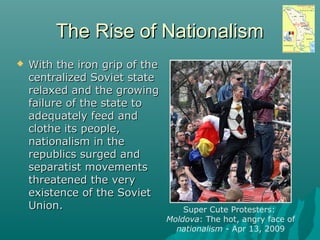 The Rise of NationalismThe Rise of Nationalism
 With the iron grip of theWith the iron grip of the
centralized Soviet statecentralized Soviet state
relaxed and the growingrelaxed and the growing
failure of the state tofailure of the state to
adequately feed andadequately feed and
clothe its people,clothe its people,
nationalism in thenationalism in the
republics surged andrepublics surged and
separatist movementsseparatist movements
threatened the verythreatened the very
existence of the Sovietexistence of the Soviet
Union.Union. Super Cute Protesters:
Moldova: The hot, angry face of
nationalism - Apr 13, 2009
 