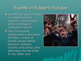 Events in Eastern EuropeEvents in Eastern Europe
 Communist governmentsCommunist governments
in Czechoslovakia,in Czechoslovakia,
Hungary, and BulgariaHungary, and Bulgaria
either tumbled oreither tumbled or
underwent reform.underwent reform.
 The CommunistThe Communist
dictatorship in Romaniadictatorship in Romania
fell after a week offell after a week of
bloody street battlesbloody street battles
between ordinarybetween ordinary
citizens and police, whocitizens and police, who
defended the old orderdefended the old order
to the bitter end.to the bitter end.
 