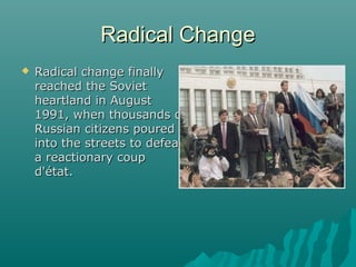 Radical ChangeRadical Change
 Radical change finallyRadical change finally
reached the Sovietreached the Soviet
heartland in Augustheartland in August
1991, when thousands of1991, when thousands of
Russian citizens pouredRussian citizens poured
into the streets to defeatinto the streets to defeat
a reactionary coupa reactionary coup
d'état.d'état.
 
