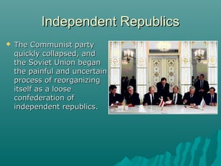 Independent RepublicsIndependent Republics
 The Communist partyThe Communist party
quickly collapsed, andquickly collapsed, and
the Soviet Union beganthe Soviet Union began
the painful and uncertainthe painful and uncertain
process of reorganizingprocess of reorganizing
itself as a looseitself as a loose
confederation ofconfederation of
independent republics.independent republics.
 