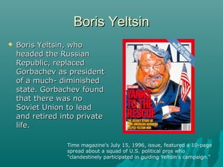 Boris YeltsinBoris Yeltsin
 Boris Yeltsin, whoBoris Yeltsin, who
headed the Russianheaded the Russian
Republic, replacedRepublic, replaced
Gorbachev as presidentGorbachev as president
of a much- diminishedof a much- diminished
state. Gorbachev foundstate. Gorbachev found
that there was nothat there was no
Soviet Union to leadSoviet Union to lead
and retired into privateand retired into private
life.life.
Time magazine's July 15, 1996, issue, featured a 10-page
spread about a squad of U.S. political pros who
"clandestinely participated in guiding Yeltsin's campaign.“
 