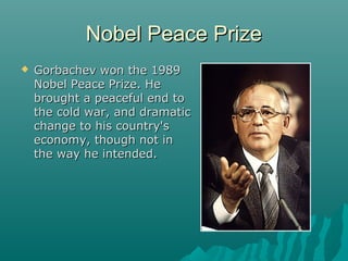 Nobel Peace PrizeNobel Peace Prize
 Gorbachev won the 1989Gorbachev won the 1989
Nobel Peace Prize. HeNobel Peace Prize. He
brought a peaceful end tobrought a peaceful end to
the cold war, and dramaticthe cold war, and dramatic
change to his country'schange to his country's
economy, though not ineconomy, though not in
the way he intended.the way he intended.
 
