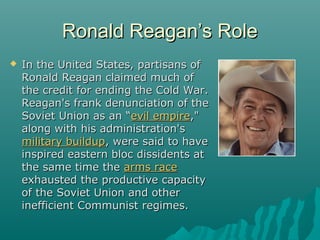 Ronald Reagan’s RoleRonald Reagan’s Role
 In the United States, partisans ofIn the United States, partisans of
Ronald Reagan claimed much ofRonald Reagan claimed much of
the credit for ending the Cold War.the credit for ending the Cold War.
Reagan's frank denunciation of theReagan's frank denunciation of the
Soviet Union as an “Soviet Union as an “evil empireevil empire,","
along with his administration'salong with his administration's
military buildupmilitary buildup, were said to have, were said to have
inspired eastern bloc dissidents atinspired eastern bloc dissidents at
the same time thethe same time the arms racearms race
exhausted the productive capacityexhausted the productive capacity
of the Soviet Union and otherof the Soviet Union and other
inefficient Communist regimes.inefficient Communist regimes.
 