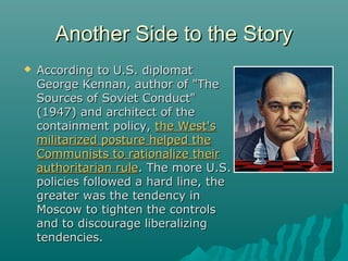 Another Side to the StoryAnother Side to the Story
 According to U.S. diplomatAccording to U.S. diplomat
George Kennan, author of "TheGeorge Kennan, author of "The
Sources of Soviet Conduct"Sources of Soviet Conduct"
(1947) and architect of the(1947) and architect of the
containment policy,containment policy, the West'sthe West's
militarized posture helped themilitarized posture helped the
Communists to rationalize theirCommunists to rationalize their
authoritarian ruleauthoritarian rule. The more U.S.. The more U.S.
policies followed a hard line, thepolicies followed a hard line, the
greater was the tendency ingreater was the tendency in
Moscow to tighten the controlsMoscow to tighten the controls
and to discourage liberalizingand to discourage liberalizing
tendencies.tendencies.
 