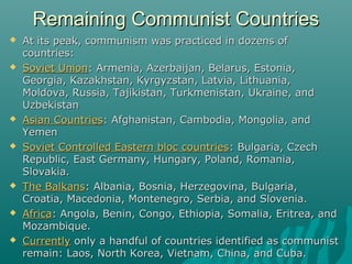 Remaining Communist CountriesRemaining Communist Countries
 At its peak, communism was practiced in dozens ofAt its peak, communism was practiced in dozens of
countries:countries:
 Soviet UnionSoviet Union: Armenia, Azerbaijan, Belarus, Estonia,: Armenia, Azerbaijan, Belarus, Estonia,
Georgia, Kazakhstan, Kyrgyzstan, Latvia, Lithuania,Georgia, Kazakhstan, Kyrgyzstan, Latvia, Lithuania,
Moldova, Russia, Tajikistan, Turkmenistan, Ukraine, andMoldova, Russia, Tajikistan, Turkmenistan, Ukraine, and
UzbekistanUzbekistan
 Asian CountriesAsian Countries: Afghanistan, Cambodia, Mongolia, and: Afghanistan, Cambodia, Mongolia, and
YemenYemen
 Soviet Controlled Eastern bloc countriesSoviet Controlled Eastern bloc countries: Bulgaria, Czech: Bulgaria, Czech
Republic, East Germany, Hungary, Poland, Romania,Republic, East Germany, Hungary, Poland, Romania,
Slovakia.Slovakia.
 The BalkansThe Balkans: Albania, Bosnia, Herzegovina, Bulgaria,: Albania, Bosnia, Herzegovina, Bulgaria,
Croatia, Macedonia, Montenegro, Serbia, and Slovenia.Croatia, Macedonia, Montenegro, Serbia, and Slovenia.
 AfricaAfrica: Angola, Benin, Congo, Ethiopia, Somalia, Eritrea, and: Angola, Benin, Congo, Ethiopia, Somalia, Eritrea, and
Mozambique.Mozambique.
 CurrentlyCurrently only a handful of countries identified as communistonly a handful of countries identified as communist
remain: Laos, North Korea, Vietnam, China, and Cuba.remain: Laos, North Korea, Vietnam, China, and Cuba.
 