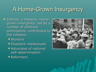 A Home-Grown InsurgencyA Home-Grown Insurgency
 Instead, a massive, home-Instead, a massive, home-
grown insurgency, led by agrown insurgency, led by a
number of differentnumber of different
participants, contributed toparticipants, contributed to
the collapse:the collapse:
 WorkersWorkers
 Dissident intellectualsDissident intellectuals
 Advocates of nationalAdvocates of national
self-determinationself-determination
 ReformersReformers
 