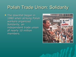 Polish Trade Union: SolidarityPolish Trade Union: Solidarity
 The downfall began inThe downfall began in
1980 when striking Polish1980 when striking Polish
workers organizedworkers organized
Solidarity, anSolidarity, an
independent trade unionindependent trade union
of nearly 10 millionof nearly 10 million
members.members.
 